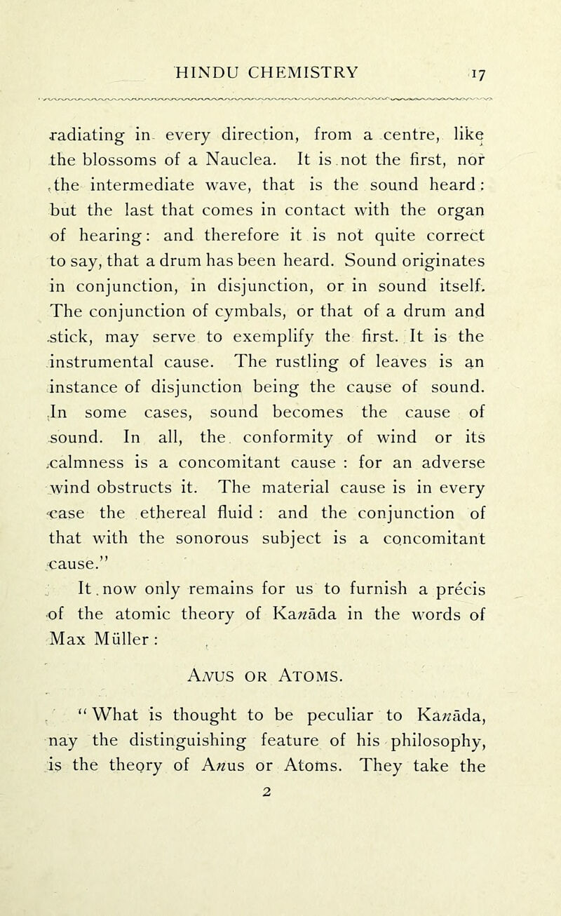 radiating in every direction, from a centre, like the blossoms of a Nauclea. It is not the first, nor ,the intermediate wave, that is the sound heard : but the last that comes in contact with the organ of hearing: and therefore it is not quite correct to say, that a drum has been heard. Sound originates in conjunction, in disjunction, or in sound itself. The conjunction of cymbals, or that of a drum and .stick, may serve to exemplify the first. It is the instrumental cause. The rustling of leaves is an instance of disjunction being the cause of sound. .In some cases, sound becomes the cause of sound. In all, the. conformity of wind or its jcalmness is a concomitant cause : for an adverse wind obstructs it. The material cause is in every 'Case the ethereal fluid : and the conjunction of that with the sonorous subject is a concomitant cause.” It.now only remains for us to furnish a precis ■of the atomic theory of Ka^zada in the words of Max Muller : Aa^us or Atoms. “ What is thought to be peculiar to Ka;zada, nay the distinguishing feature of his philosophy, is the theory of A«us or Atoms. They take the 2