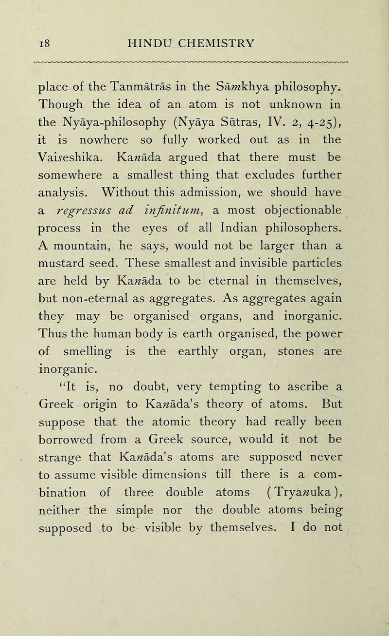 place of the Tanmatras in the Sawzkhya philosophy. Though the idea of an atom is not unknown in the Nyaya-philosophy (Nyaya Sutras, IV. 2, 4-25), it is nowhere so fully worked out as in the Vaii'eshika. Karaada argued that there must be somewhere a smallest thing that excludes further analysis. Without this admission, we should have a regressus ad infinitum, a most objectionable process in the eyes of all Indian philosophers. A mountain, he says, would not be larger than a mustard seed. These smallest and invisible particles are held by ¥ia.nada. to be eternal in themselves, but non-eternal as aggregates. As aggregates again they may be organised organs, and inorganic. Thus the human body is earth organised, the power of smelling is the earthly organ, stones are inorganic. “It is, no doubt, very tempting to ascribe a Greek origin to Ka;?ada’s theory of atoms. But suppose that the atomic theory had really been borrowed from a Greek source, would it not be strange that Kawada’s atoms are supposed never to assume visible dimensions till there is a com- bination of three double atoms (Trya^uka), neither the simple nor the double atoms being supposed to be visible by themselves. I do not