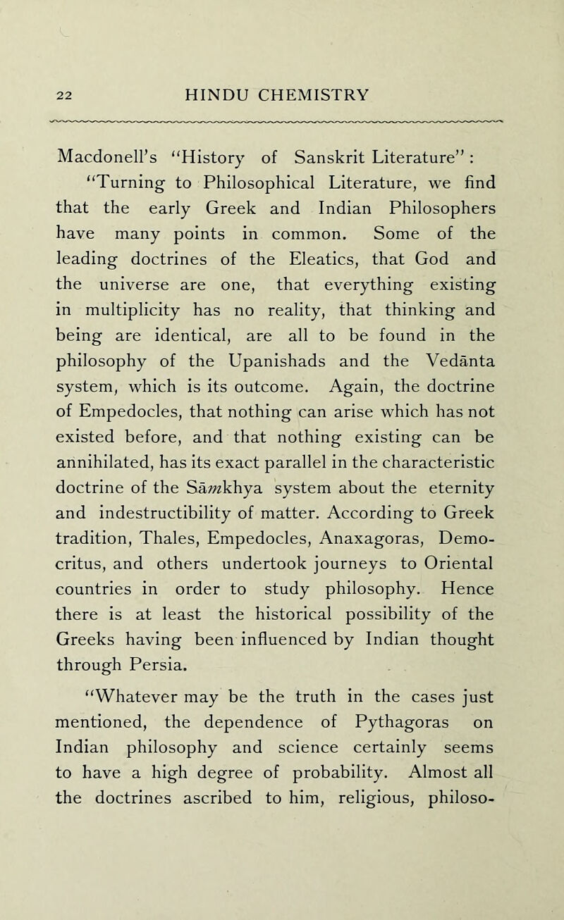 Macdonell’s “History of Sanskrit Literature”: “Turning to Philosophical Literature, we find that the early Greek and Indian Philosophers have many points in common. Some of the leading doctrines of the Eleatics, that God and the universe are one, that everything existing in multiplicity has no reality, that thinking and being are identical, are all to be found in the philosophy of the Upanishads and the Vedanta system, which is its outcome. Again, the doctrine of Empedocles, that nothing can arise which has not existed before, and that nothing existing can be annihilated, has its exact parallel in the characteristic doctrine of the Samkhya system about the eternity and indestructibility of matter. According to Greek tradition, Thales, Empedocles, Anaxagoras, Demo- critus, and others undertook journeys to Oriental countries in order to study philosophy. Hence there is at least the historical possibility of the Greeks having been influenced by Indian thought through Persia. “Whatever may be the truth in the cases just mentioned, the dependence of Pythagoras on Indian philosophy and science certainly seems to have a high degree of probability. Almost all the doctrines ascribed to him, religious, philoso-