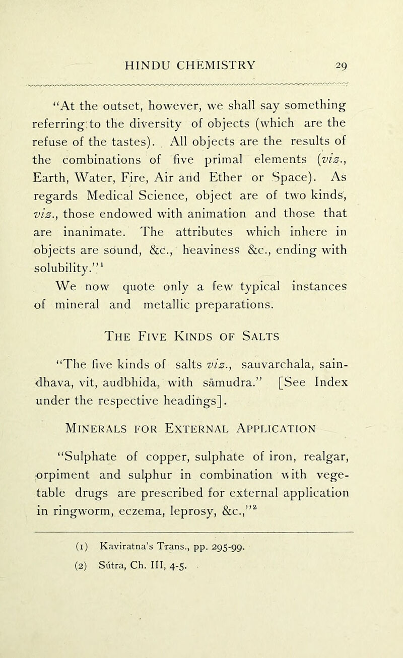 “At the outset, however, we shall say something referring:to the diversity of objects (which are the refuse of the tastes). All objects are the results of the combinations of five primal elements {viz., Earth, Water, Fire, Air and Ether or Space). As regards Medical Science, object are of two kinds, viz., those endowed with animation and those that are inanimate. The attributes which inhere in objects are sound, &c., heaviness &c., ending with solubility.”' We now quote only a few typical instances of mineral and metallic preparations. The Five Kinds of Salts “The five kinds of salts viz., sauvarchala, sain- dhava, vit, audbhida, with samudra.” [See Index under the respective headings]. Minerals for E.xternal Application “Sulphate of copper, sulphate of iron, realgar, orpiment and sulphur in combination with vege- table drugs are prescribed for external application in ringworm, eczema, leprosy, &c.,”^ (1) Kaviratna’s Trans., pp. 295-99. (2) Sutra, Ch. Ill, 4-5.