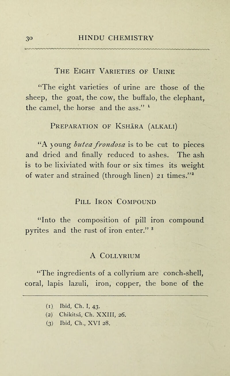 The Eight Varieties of Urine “The eight varieties of urine are those of the sheep, the goat, the cow, the buffalo, the elephant, the camel, the horse and the ass.” ^ Preparation of Kshara (alkali) “A }oung butea frondosa is to be cut to pieces and dried and finally reduced to ashes. The ash is to be lixiviated with four or six times its weight of water and strained (through linen) 21 times.”^ Pill Iron Compound “Into the composition of pill iron compound pyrites and the rust of iron enter.” * A COLLYRIUM “The ingredients of a collyrium are conch-shell, coral, lapis lazuli, iron, copper, the bone of the (1) Ibid, Ch. I, 43. (2) Chikitsd, Ch. XXIII, 26. (3) Ibid, Ch., XVI 28.