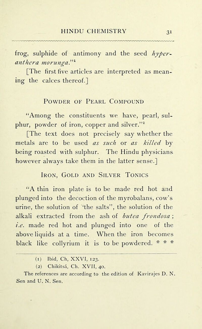 frog, sulphide of antimony and the seed hypei'- anthera morunga.^ [The first five articles are interpreted as mean- ing the calces thereof.] Powder of Pearl Compound “Among the constituents we have, pearl, sul- phur, powder of iron, copper and silver.”^ [The text does not precisely say whether the metals are to be used as such or as killed by being roasted with sulphur. The Hindu physicians however always take them in the latter sense.] Iron, Gold and Silver Tonics “A thin iron plate is to be made red hot and plunged into the decoction of the myrobalans, cow’s urine, the solution of ‘the salts”, the solution of the alkali extracted from the ash of biitea frondosa ; i.e. made red hot and plunged into one of the above liquids at a time. When the iron becomes black like collyrium it is to be powdered. * * * (1) Ibid, Ch, XXVI, 123. (2) Chikitsa, Ch. XVII, 40. The references are according to the edition of Kavirajes D. N. Sen and U. N. Sen.