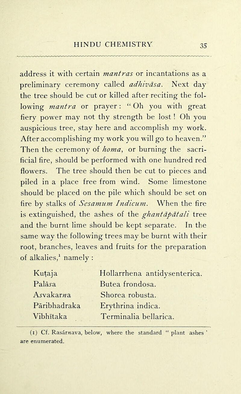 address it with certain mantras or incantations as a preliminary ceremony called adhivdsa. Next day the tree should be cut or killed after reciting the fol- lowing mantra or prayer: “ Oh you with great fiery power may not thy strength be lost ! Oh you auspicious tree, stay here and accomplish my work. After accomplishing my work you will go to heaven.” Then the ceremony of homa, or burning the sacri- ficial fire, should be performed with one hundred red flowers. The tree should then be cut to pieces and piled in a place free from wind. Some limestone should be placed on the pile which should be set on fire by stalks of Sesamum Indicum. When the fire is extinguished, the ashes of the ghantdpdtali tree and the burnt lime should be kept separate. In the same way the following trees may be burnt with their root, branches, leaves and fruits for the preparation of alkalies,' namely : Kutaja Palai-a Avvakar/?a Paribhadraka Vibhitaka Hollarrhena antidysenterica. Butea frondosa. Shorea robusta. Erythrina indica. Terminalia bellarica. (i) Cf. Rasarnava, below, where the standard “ plant ashes ’ are enumerated.