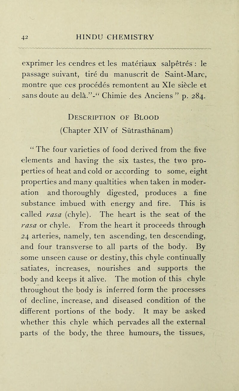 exprimer les cendres et les materiaux salpetres : le passage suivant, tire du manuscrit de Saint-Marc, montre que ces precedes remontent au Xle sifecle et sans doute au dela.”-“ Chimie des Anciens ” p. 284. Description of Blood (Chapter XIV of Siitrasthanam) “The four varieties of food derived from the five elements and having the six tastes, the two pro- perties of heat and cold or according to some, eight properties and many qualtities when taken in moder- ation and thoroughly digested, produces a fine substance imbued with energy and fire. This is called rasa (chyle). The heart is the seat of the rasa or chyle. From the heart it proceeds through 24 arteries, namely, ten ascending, ten descending, and four transverse to all parts of the body. By some unseen cause or destiny, this chyle continually satiates, increases, nourishes and supports the body and keeps it alive. The motion of this chyle throughout the body is inferred form the processes of decline, increase, and diseased condition of the ■different portions of the body. It may be asked whether this chyle which pervades all the external parts of the body, the three humours, the tissues.