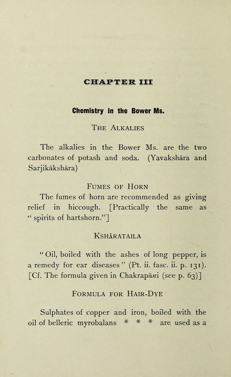 III Chemistry in the Bower Ms. The Alkalies The alkalies in the Bower Ms. are the two carbonates of potash and soda. (Yavakshara and Sarjikakshara) Fumes of Horn The fumes of horn are recommended as giving relief in hiccough. [Practically the same as “ spirits of hartshorn.”] Ksharataila ” Oil, boiled with the ashes of long pepper, is a remedy for ear diseases” (Pt. ii. fasc. ii. p. 131). [Cf. The formula given in Chakrapawi (see p. 63)] Formula for Hair-Dye Sulphates of copper and iron, boiled with the oil of belleric myrobalans * * * are used as a