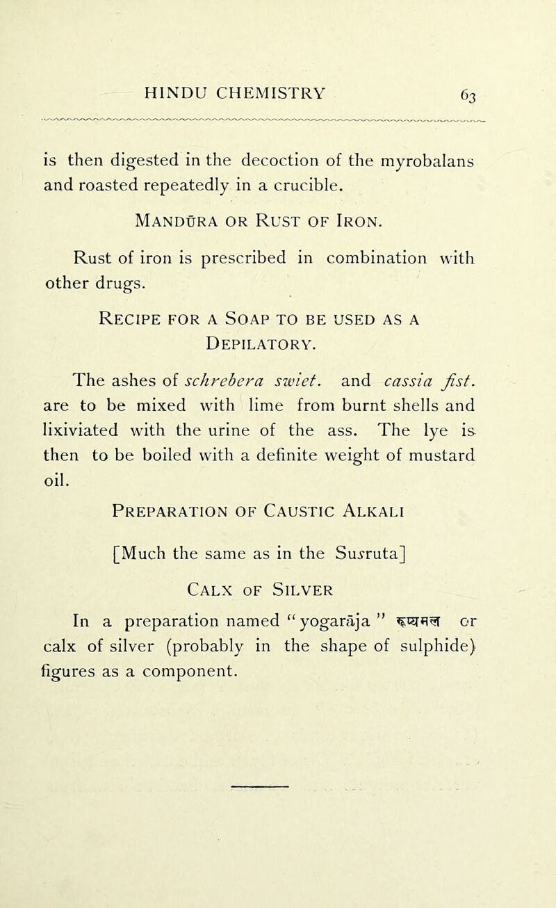 is then digested in the decoction of the myrobalans and roasted repeatedly in a crucible. Mandura or Rust of Iron. Rust of iron is prescribed in combination with other drugs. Recipe for a Soap to be used as a Depilatory. The ashes of schrebera siviet. and cassia fist. are to be mixed with lime from burnt shells and lixiviated with the urine of the ass. The lye is then to be boiled with a definite weight of mustard oil. Preparation of Caustic Alkali [Much the same as in the Sui-ruta] Calx of Silver In a preparation named “ yogaraja ” or calx of silver (probably in the shape of sulphide) figures as a component.