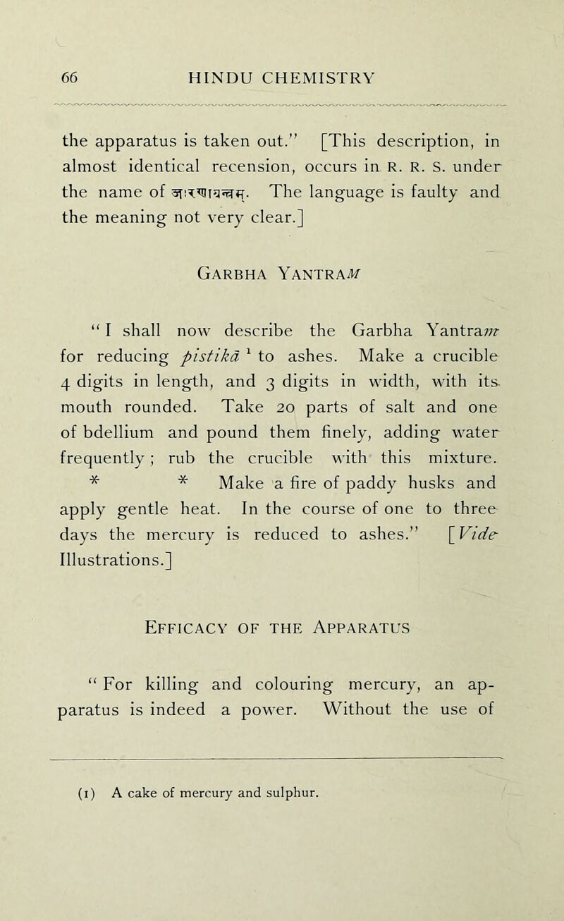 the apparatus is taken out.” [This description, in almost identical recension, occurs in R. R. S. under the name of The language is faulty and the meaning not very clear.] Garbha Yantraat “ I shall now describe the Garbha Yantra;?? for reducing pistika ^ to ashes. Make a crucible 4 digits in length, and 3 digits in width, with its- mouth rounded. Take 20 parts of salt and one of bdellium and pound them finely, adding M^ater frequently ; rub the crucible with this mixture. * * Make a fire of paddy husks and apply gentle heat. In the course of one to three days the mercury is reduced to ashes.” [ Vide- Illustrations.] Efficacy of the Apparatus “ For killing and colouring mercury, an ap- paratus is indeed a power. Without the use of (l) A cake of mercury and sulphur.