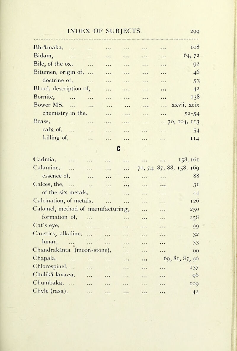 Bhramaka, Bidam, Bile, of the ox, Bitumen, origin of, ... doctrine of. Blood, description of, Bornite, Bovver MS. chemistry in the, Brass, calx of, killing of, c Cadmia, ... ... 158, i(3i Calamine, 70, 74, 87, 88, 158, 169 essence of. 88 Calces, the, ... 31 of the six metals, J4 Calcination, of metals. 126 Calomel, method of manufacturing. 250 formation of, 258 Cat's eye, 99 Caustics, alkaline, ... 32 lunar. 33 Chandrakanta (moon-stone), 99 Chapala, 69,8 I, 87, 96 Chlorospinel, ... 137 Chulika lava«a. 96 Chumbaka, ... 109 Chyle (rasa), ... ... 42 108 64,72 92 46 5,8 42 138 xxvii, xcix 52-54 70, 104, 113 54 114