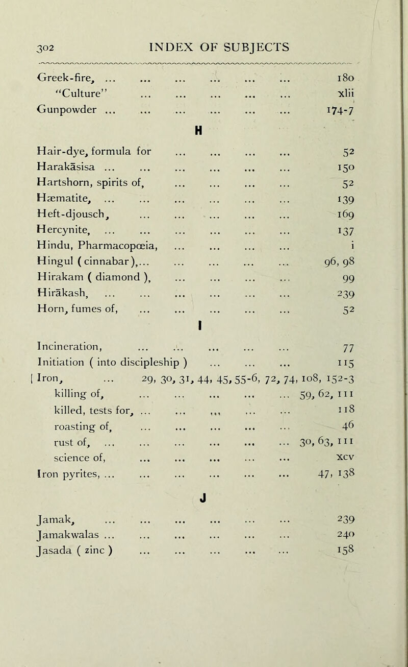 Greek-fire, ... ... ... ... ... ... i8o “Culture” ... ... ... ... ... xlii Gunpowder ... ... ... ... ... ... i74-7 H Hair-dye, formula for ... ... ... ... 52 Harakasisa ... ... ... ... ... ... 150 Hartshorn, spirits of, ... ... ... ... 52 Haematite, ... ... ... ... ... ... 139 Heft-djousch, ... ... ... ... ... 169 Hercynite, ... ... ... ... ... ... 137 Hindu, Pharmacopoeia, ... ... ... ... i H ingul (cinnabar),... ... ... ... ... 96,98 Hirakam ( diamond ), ... ... ... ... 99 Hirakash, ... ... ... ... ... ... 239 Horn, fumes of, ... ... ... ... ... 52 I Incineration, Initiation ( into discipleship ) 1 Iron, ... 29, 30, 31,44. 45,55-6, killing of, killed, tests for, ... ... ... roasting of, rust of, science of. Iron pyrites, ... 77 115 72, 74, 108, 152-3 ... 59,62,111 118 46 ■ 30,63,111 ... xcv 47. 138 J Jamak, Jamakwalas ... Jasada ( zinc ) 239 240 158