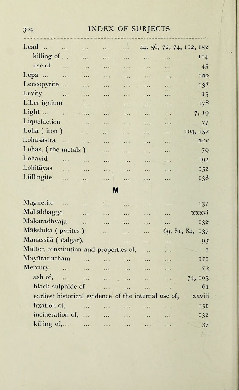 Lead ... 44,56,72,74,112,152 killing of ... 114 use of 45 Lepa ... 120 Leucopyrite ... 138 Levity 15 Liber ignium 178 Light 7, 19- Liquefaction 77 Loha ( iron ) 104, 152 Lobasastra ... xcv Lohas, ( the metals ) 79 Lohavid 192 Lohitayas 152 Lollingite 138 M Magnetite 137 Mahabhagga xxxvi Makaradhvaja 132 Makshika ( pyrites ) 69, 81, 84, 137 Manassila (realgar), 93 Matter, constitution and properties of, ... ... i Mayuratuttham 171 Mercury 73 ash of, 74,los black sulphide of 61 earliest historical evidence of the internal use of, xxviii fixation of, 131 incineration of, ... 132- killing of,... 37