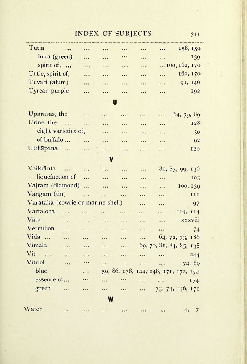 Tutia hura (green) spirit of, ... Tutie, spirit of, Tuvari (alum) Tyrean purple 158,159 159 ... 160, 162, 170 160, 170- 91, 146 192 Uparasas, the Urine, the eight varieties of, of buffalo... Utthapana 64, 79, 89 12S 30 92 120 V Vaikranta liquefaction of Vajram (diamond) ... Vangam (tin) Varataka (cowrie or marine shell) Vartaloha Vata Vermilion Vida ... Vimala Vit 81,83,99,136 103 100, 139 III 97 104, 114 ... ... xxxviii 74 64, 72, 73, 186 69, 70, 81, 84, 85, 138 244 Vitriol blue essence of. green 74. 89 59, 86, 138, 144. 148. 171. 172, 174 174 73. 74. 146, 171 w Water 4. 7