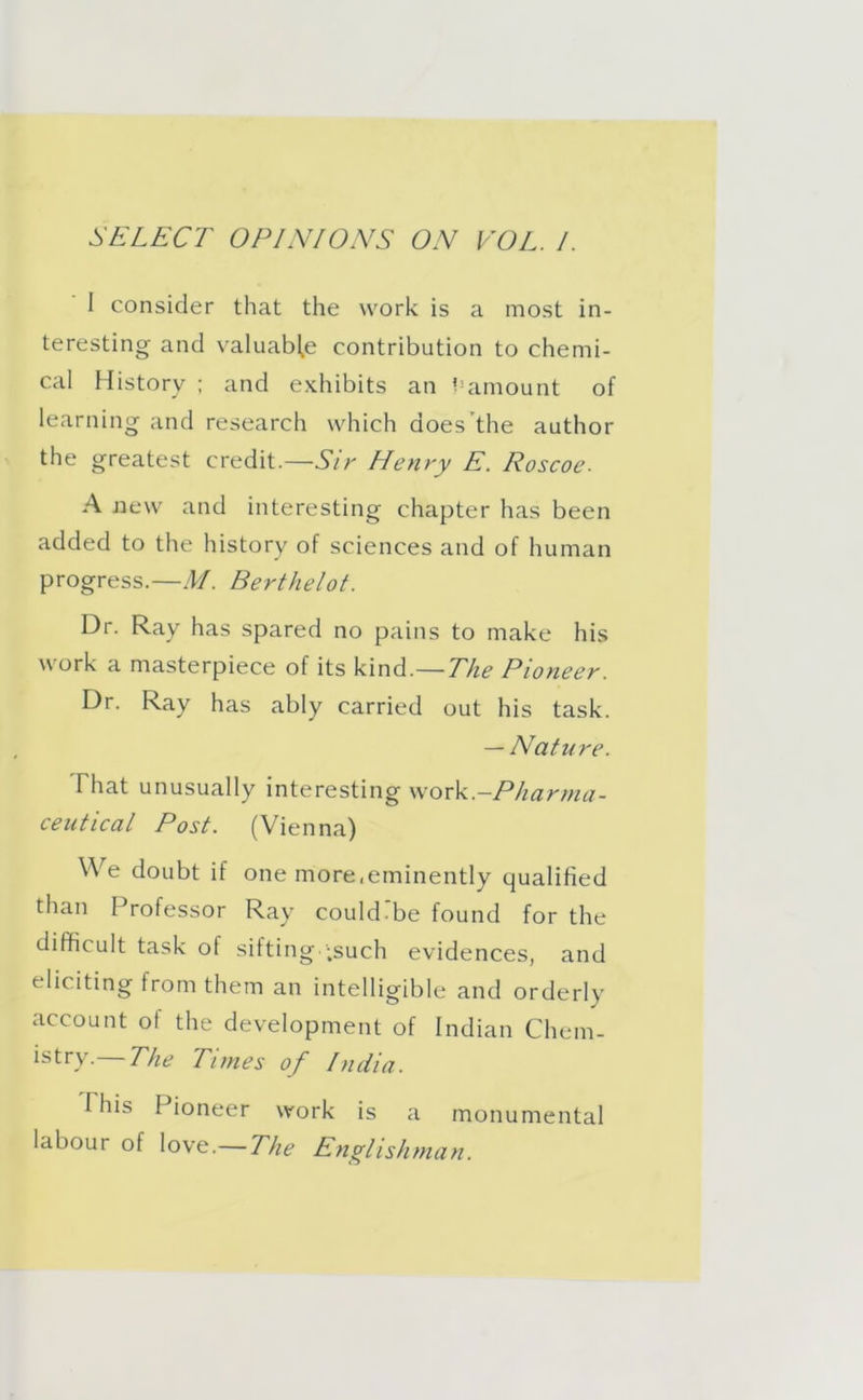 SELECT OPINIONS ON VOL. I. I consider that the work is a most in- teresting and valuable contribution to chemi- cal History ; and exhibits an ^amount of learning and research which does the author the greatest credit.—Sir Henry E. Roscoe. A new and interesting chapter has been added to the history of sciences and of human progress.—M. Berthelot. Dr. Ray has spared no pains to make his work a masterpiece of its kind.— The Pioneer. Dr. Ray has ably carried out his task. — Nature. That unusually interesting work—Pharma- ceutical Post. (Vienna) We doubt if one more,eminently qualified than Professor Ray couldibe found for the difficult task of sifting ;such evidences, and eliciting from them an intelligible and orderly account of the development of Indian Chem- istry.— The Times of India. I his Pioneer work is a monumental labour of love.—The Englishman.