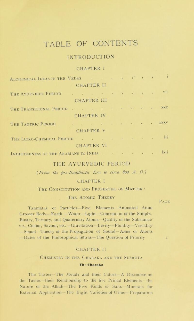 TABLE OF CONTENTS INTRODUCTION CHAPTER I Alchemical Ideas in the Vedas CHAPTER II The Ayurvedic Period .... CHAPTER HI The Transitional Period . . ■ ■ CHAPTER IV The Tantric Period .... CHAPTER V The I.vtro-Chemical Period CHAPTER VI Indebtedness oe the Arabians to India . i ■ * • I Vll . . -XXX XXXV Ixii THE AYURVEDIC PERIOD {From the pre-Buddhistic Era to circa Soo A. D.) CHAPTER I 'The Constitution and Properties oe Matter ; The Ato.mic Theory I'AOl Tanmatra or Particles—Five Elements—Animated .Atom Grosser Body—Earth —Water—Light—Conception of the Simple, Binary, Tertiary, and Quaternary .\toms—Quality of the Substance viz.. Colour, Savour, etc.—Gravitation—Levity—Fluidity—\oscidity —Sound—Theory of the Propagation of .Sound —A;/us or .\loms —Dates of the Philosophical Sutras—The Question of Priority . i CHAPTER II Che.mlstry in the Charaka and the Susruta Till* (iiiii'iika The Tastes—The .Metals and their Calces—.A Discourse on the Tastes—their Relationship to the five Primal Elements—the Nature of the .\lkali—I'lic Five Kinds of .Salts—.Minerals for External Apidication—The Eight \'aricties of Urine—Preparation