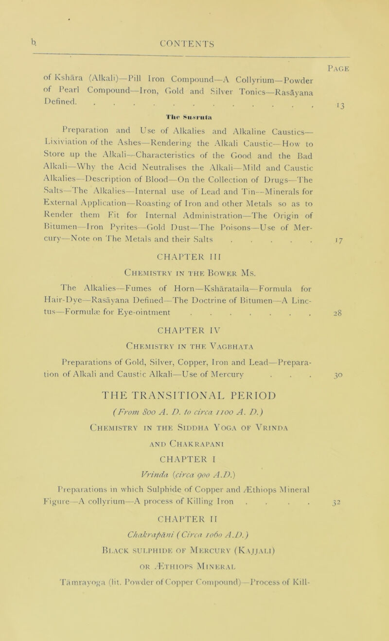 b. of Kshara (Alkali)—Pill Iron Compound—A Collyriiim—Powder of Pearl Compound—Iron, C.old and Silver Tonics—Rasayana Defined. ......... TIm‘ .<>u.vi-iilji Preparation and Use of .Alkalies and Alkaline Caustics— I.ixiviation of the .Ashes—Rendering the .Alkali Caustic-- How to Store up the .Alkali-^Characteristics of the (mod and the Bad Alkali—Why the Acid Neutralises the .Alkali—Mild and Caustic .Alkalies—nescrijition of Blood—On the Collection of Drugs—The Salts—1 he .Alkalies—Internal use of Lead and Tin—Minerals for External .Application—Roasting of Iron and other Metals so as to Render them Fit for Internal Administration—The Origin of Bitumen Iron Pyrites—Gold Dust—The Poisons—Use of Mer- cury—Note on The Metals and their .Salts . . . . . CHAPTER III Chemistry in the Bower Ms. The .Alkalies—Fumes of Horn—Ksharataila—Formula for Ifair-Dye—Rasayana Defined—The Doctrine of Bitumen —A Linc- tus—Formuhe for Eye-ointment CHAPTER IV Chemistry in the Vagrh.yt.v Preparations of Gold, .Silver, Copper, Iron and Lead—Prepara- tion of Alkali and Caustic Alkali—Use of Mercury THE TRAN.SITION.AL PERIOD (From Soo A. /). to circa iioo A. D.) (,'hemistry in the Siddh.-v Yoga of ATinoa AND ChAKRAPANI CHAPTER I Vrinda {circa Qoo A.Di) Preparations in which Sulphide of Copper and /Ethiops Mineral Figure—A collyrium—A process of Killing Iron .... CHAPTER II Chakrapani (Circa 1060 A.D.) Black sulphide of Mercury (K,\jj.\li) OR JVI HIOPS MiNER.VL Tamrayoga (lit. Powder of Copjrcr Compound)—J’rocess of Kill- Page •3 17 28 30