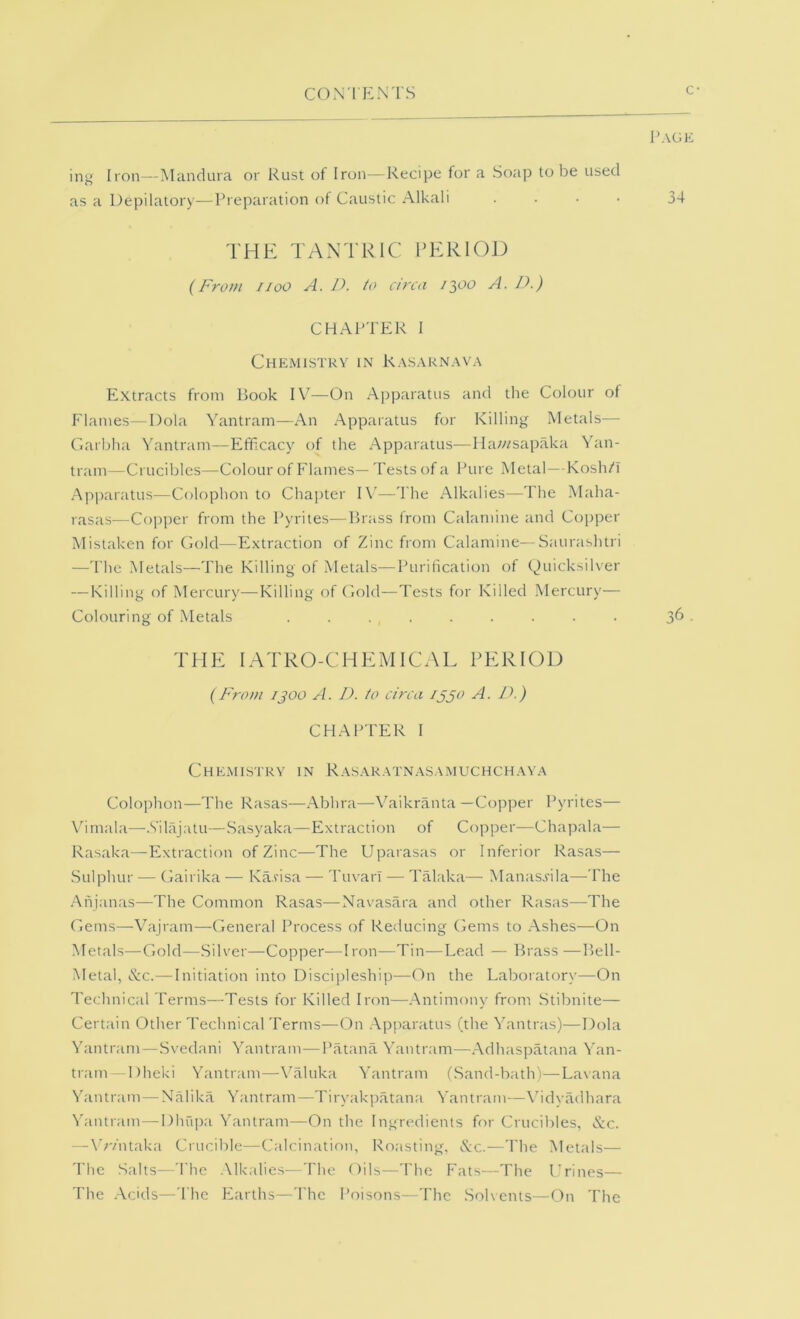 ing Iron—Mandura or Rust of Iron—Recipe for a Soap to be used as a Depilatory—Preparation of C.austic Alkali .... THE TANTRIC PERIOD {From iioo A. D. to circa A. D.) CHAPTER 1 Chemistry in R.\s.\rnava Extracts from Book IV—On Apparatus and the Colour of Flames—Dola Yantram—An Apparatus for Killing Metals— Ciarbha Yantram—Efficacy of the Apparatus—Hawsapaka Yan- tram—Crucibles—Colour of Flames—Tests of a Pure Metal—KoslVi Apparatus—Colophon to Chai)ter IV—The Alkalies—The Maha- rasas—Copper from the Pyrites—Brass from Calamine and Copper Mistaken for Gold—Extraction of Zinc from Calamine—Saurashlri —The Metals—The Killing of Metals—Purification of (^uicksih'er — Killing of Mercury—Killing of Ciold—Tests for Killed Mercury— Colouring of Metals . . . , . . . . . . 3^ ■ THE lATRO-CHEMICAL PERIOD {From 1^00 A. D. to circa ijjo A. D.) CHAPTER I Chemistry in Rasaratnasamuchchaya Colophon—The Rasas—Abhra—Vaikranta —Copper Pyrites— Vhmala—.Vilajatu—.Sasyaka—Extraction of Copper—Chapala— Rasaka—Extraction of Zinc—The Uparasas or Inferior Rasas— .Sulphur — Gairika — Karisa — Tuvari — Talaka— Manasj'ila—-The .‘Xnjanas—The Common Rasas—Navasara and other Rasas—The Gems—Vajram—General Process of Reducing Gems to .Ashes—On Metals—Gold—.Silver—Copper—Iron—Tin—Lead — Brass —Bell- Metal, &c.—Initiation into Discipleship—On the Laboratory—On Technical Terms—Tests for Killed Iron—.Antimony from Stibnite— Certain Other Technical Terms—On .Apparatus (the Yantras)—Dola Yantram—Svedani Yantram—Patana Yantram—.Adhaspatana Yan- tram—Dheki Yantram—\baluka Yantram (.Sand-bath)—Lavana Yantram—Nalika Yantram—Tiryakpatana Yantram—\hdyadhara N'antram—Dhupa Yantram—On the Ingredients for Crucibles. &c. — Wv'ntaka Crucible—Calcination, Roasting, ^Ac.—The Metals— The Salts—The .\lkalies—The Oils—The Fats—The L’rines— The .Acids—The Earths—The Poisons—The .Solvents—On The Page 34