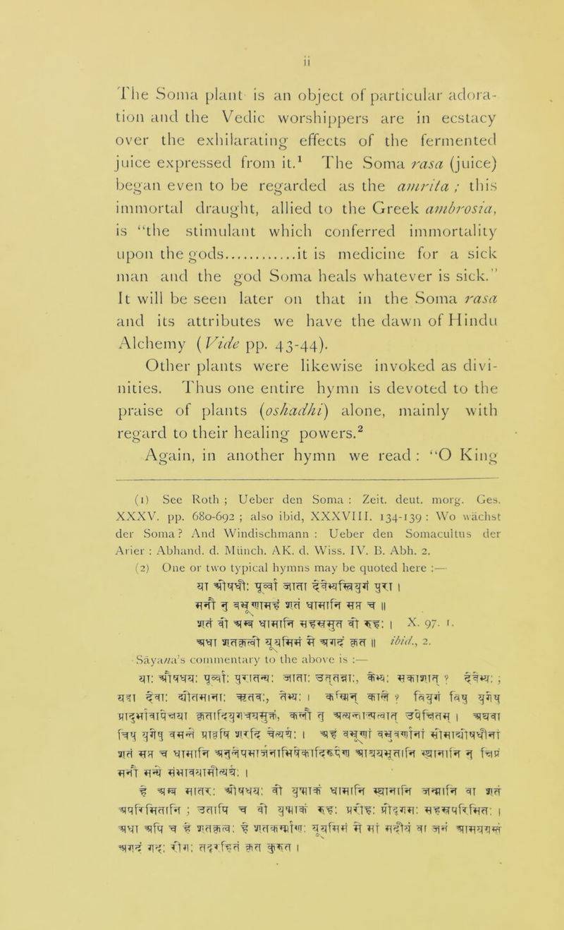 1 he Soma plant is an object of particular adora- tion and the Vedic worshippers are in ecstacy over the exhilarating effects of the fermented juice expressed from itd The Soma rasa (juice) began even to be regarded as the amrita ; this immortal draught, allied to the Greek ambrosia, is “the stimulant which conferred immortality upon the gods it is medicine for a sick man and the god Soma heals whatever is sick.” It will be seen later on that in the Soma rasa and its attributes we have the dawn of flindu Alchemy ( pp. 43-44). Other plants were likewise invoked as divi- nities. Thus one entire hymn is devoted to the praise of plants [oshadhi) alone, mainly with regard to their healing powers.^ Again, in another hymn we read : “O King (1) Sec Roth ; Uebcr den Soma : Zeit. deut. morg. Ges. XXXV. pp. 680-692; also ibid, XXXVIII. 134-139; Wo wachst dcr .Soma? And Windischmann : Ueber den Somacnitus der Ariel- : Abhand. d. Munch. AK. d. Wiss. IV. B. Abh. 2. (2) One or two typical hymns may be cpioted here :— j^ifr g Tifi ^ II VTrf : I 97- '■ efift II 2. Saya//a’s commentary to the above is ;— 1 fqgjt frig giig f^g gffg mffq viff? I 9id ?T5T ^ ■^44’^»ir^'*nfvrg^4f4^g’T! ^itstnA 4 f ^mifir 4i Jirf ; ^fufq ^ i] gqnqf i ^ % y.fifitq: % qqbrfi 4 iit qr 4^ q-4; fpi; ifiq giqq 1