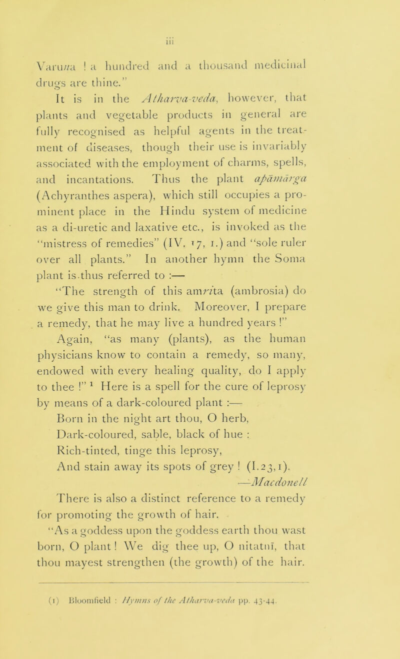 VrU'Li//a ! a hundred and a thousand medicinal drugs are thine.” It is in the Aiharvaveda, liowever, that plants and vegetable products in general are fully recognised as helpful agents in the treat- ment of diseases, though their use is invariably associated with the employment of charms, spells, and incantations. Thus the plant apiwidr^a (Achyraiithes aspera), which still occupies a pro- minent place in the Hindu system of medicine as a di-uretic and laxative etc., is invoked as the “mistress of remedies” (IV, i.) and “sole ruler over all plants.” In another hymn the Soma plant is.thus referred to :— “The strength of this amr/ta (ambrosia) do we give this man to drink. Moreover, I prepare a remedy, that he may live a hundred years !” Again, “as many (plants), as the human physicians know to contain a remedy, so many, endowed with every healing quality, do I apply to thee !” ^ Here is a spell for the cure of leprosy by means of a dark-coloured plant :— Born in the night art thou, O herb. Dark-coloured, sable, black of hue : Rich-tinted, tinge this leprosy. And stain away its spots of grey ! (1.23,1). —-Macdonell There is also a distinct reference to a remedy for promoting the growth of hair. “As a goddess upon the goddess earth thou wast born, O plant! We dig thee up, O nitatin, that thou mayest strengthen (the growth) of the hair. (1) Bloomfield : Hymns of the Atharva-vcihi pp. 43-44.