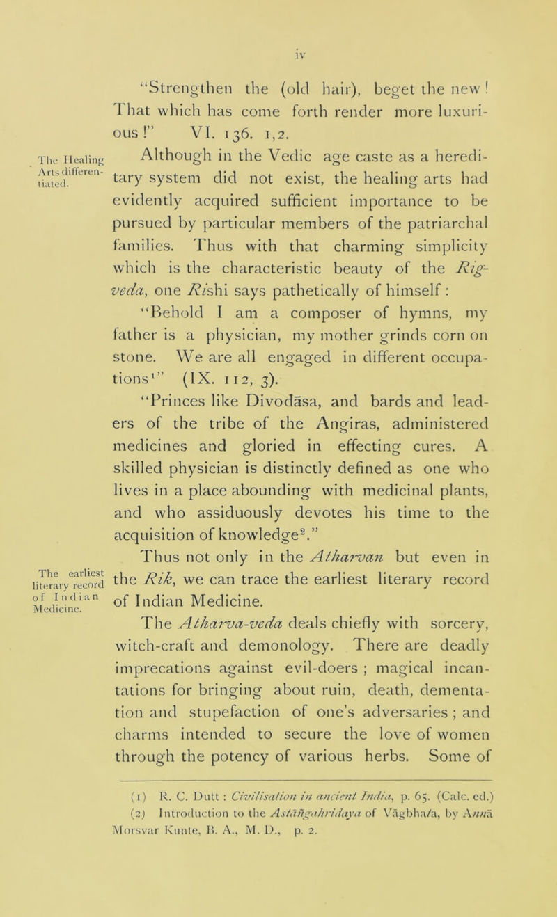 The Healing Artsditferen- tiated. The earliest literary record of Indian Medicine. “Strengtlien the (old hair), beget the new! That which has come forth render more luxuri- ous !” VI. 136. 1,2. Although in the Vcdic age caste as a heredi- tary system did not exist, the healing arts had evidently acquired sufficient importance to be pursued by particular members of the patriarchal families. Thus with that charming simplicity which is the characteristic beauty of the veda, one /v/shi says pathetically of himself: “Behold I am a composer of hymns, my father is a physician, my mother grinds corn on stone. We are all engaged in different occupa- tions^” (IX. 112, 3). “Princes like Divodasa, and bards and lead- ers of the tribe of the Angiras, administered medicines and gloried in effecting cures. A skilled physician is distinctly defined as one who lives in a place abounding with medicinal plants, and who assiduously devotes his time to the acquisition of knowledge^.” Thus not only in the Atharvan but even in the Rik, we can trace the earliest literary record of Indian Medicine. The Athai'va-veda deals chiefly with sorcery, witch-craft and demonology. There are deadly imprecations against evil-doers ; magical incan- tations for bringing about ruin, death, dementa- tion and stupefaction of one’s adversaries ; and charms intended to secure the love of women through the potency of various herbs. Some of (1) R. C. Dutt : Civilisa/ion in ancient India, p. 65. (Calc, eel.) (2) Introduction to the Astahga/tridaya of Vhdgbha/a, by Knnix Morsvar Kiinte, 11. A., M. D., p. 2.