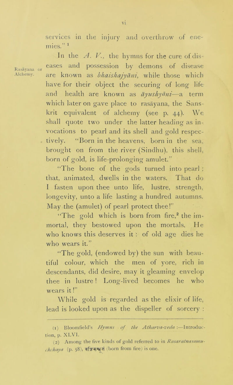 Rasajana Alcheni)’. services in the injury and oveilbrow of ene- • 1) 1 mies. In the A. V., tlie liymns for the cure of dis- eases and possession by demons of disease are known as bhaishajydjii, while those wlhch liave for their object the securing of long life and health are known as dyushydni—a term which later on gave place to I'asayana, the Sans- krit equivalent of alchemy (see p. 44). We shall quote two under the latter heading as in- vocations to pearl and its shell and gold respec- tively. “Born in the heavens, born in the sea, brought on from the river (Sindhu), this shell, born of gold, is life-prolonging amulet.” “The bone of the gods turned into pearl : that, animated, dwells in the waters. That do I fasten upon thee unto life, lustre, strength, longevity, unto a life lasting a hundred autumns. May the (amulet) of pearl protect thee!” “The o'old which is born from fire,^ the im- mortal, they bestowed upon the mortals. He who knows this deserves it : of old age dies he who wears it.” “The gold, (endowed by) the sun with beau- tiful colour, which the men of yore, rich in descendants, did desire, may it gleaming envelop thee in lustre 1 Long-lived becomes he who wears it!” While gold is regarded as the elixir of life, lead is looked upon as the dispeller of sorcery ; (1) Bloomfield’s Ny»ntx of the Athorva-rr/hi :—Introduc- tion, p. XLVl. (2) Among the five kinds of gold referred to in Rosaratnaxatiw- ,/h/taya (]). 58), (born from fire) is one.