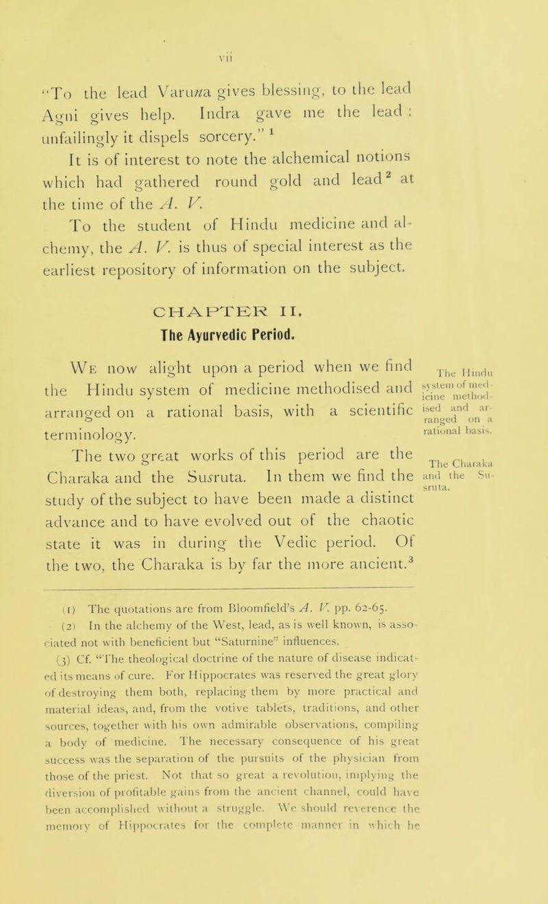 “To the lead Varu//a gives blessing, to the lead Agni gives help. Iiidra gave me the lead : unfailingly it dispels sorcery.” ^ It is of interest to note the alchemical notions which had gathered round gold and lead ^ at the time of the A. V. To the student of Hindu medicine and al- chemy, the A. V. is thus of special interest as the earliest repository of information on the subject. CHAPTER II. The Ayurvedic Period. We now alight upon a period when we find the Hindu system of medicine methodised and arrano;ed on a rational basis, with a scientific terminology. The two great works of this period are the Charaka and the Su^ruta. In them we find the study of the subject to have been made a distinct advance and to have evolved out of the chaotic state it was in during the Vedic period. Oi the two, the Charaka is by far the more ancient.^ u) 'I’he quotations are from Bloomfield’s A. r. pp. 62-65. (2) In the alchemy of the West, lead, as is well known, is asso- ciated not with licneficient but “Saturnine” influences. (3) Cf. “ riie theolo^dcal doctrine of the nature of disease indicat- ed its means of cure. For Hippocrates was reserved the great glory of destroying them botli, replacing them by more practical and material ideas, and, from the votive tablets, traditions, and other sources, together with his own admirable observations, compiling a body of medicine. The necessary consequence of his great success was the separation of the pursuits of the physician from those of the priest. Not that so great a revolution, implying the diversion of profitable gains from the ancient channel, could h.ive been acconqilished without a struggle. We should re\ercnce the memory of Hippocrates for the complete manner in vhich he I'lie Hindu system of incil • icinc method- ised and ar- langed oti a raliotial hasi-.. The Charaka atid the Su- sntta.