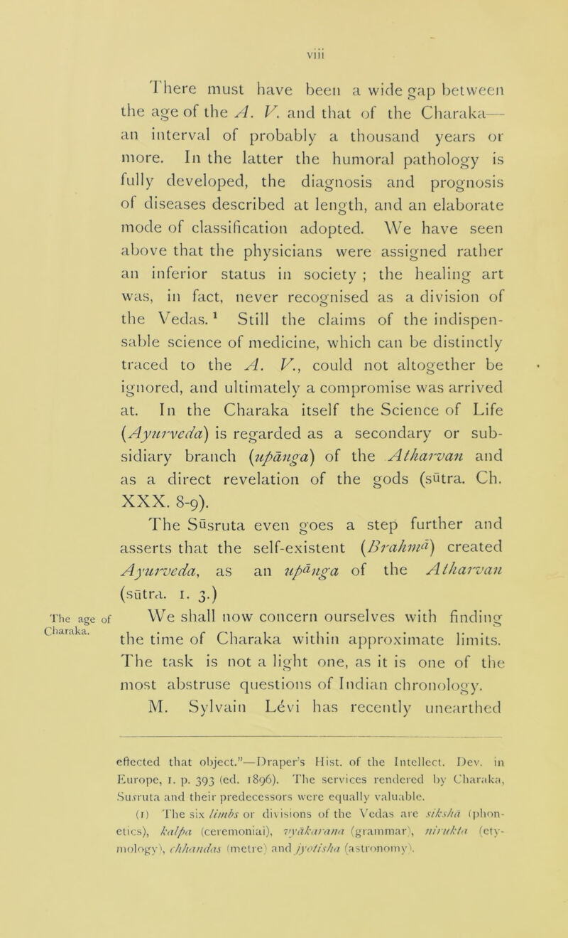 The age Cliaraka. 1 here must have been a wide gap between the age of the A. V. and that of the Charaka— an interval of probably a thousand years or more. In the latter the humoral pathology is fully developed, the diagnosis and prognosis of diseases described at length, and an elaborate mode of classification adopted. We have seen above that the physicians were assigned rather an inferior status in society ; the healing art was, in fact, never recognised as a division of the Vedas. ^ Still the claims of the indispen- sable science of medicine, which can be distinctly traced to the A. V., could not altooether be ignored, and ultimately a compromise was arrived at. In the Charaka itself the Science of Life [Ayiu'veda) is regarded as a secondary or sub- sidiary branch {upangd) of the Atharvan and as a direct revelation of the gods (sutra. Ch. XXX. 8-9). The Susruta even goes a step further and asserts that the self-existent [BrahiiA) created A)'ui''vcda, as an up^nga of the Atharvan (sutra. I. 3.) We shall now concern ourselves with finding the time of Charaka within approximate limits. The task is not a light one, as it is one of the most abstruse questions of Indian chronology. M. Sylvain Levi has recently unearthed eflected tliat object.”—[draper’s Hist, of tlie Intellect. Dev. in Ivnrope, i. p. 393 (ed. 1896). The services rendered l>y Charaka, .Simula and their predecessors were equally valuable. (() The sixor divisions of the \’edas are sUcs/ia (phon- etics), kalfni (ceremoniai), iiyakarana (grammar , niiukla (ety- mology', c/ihiinda}, (metre) \\x\^ jyoiisIt<x (aslronoinyX
