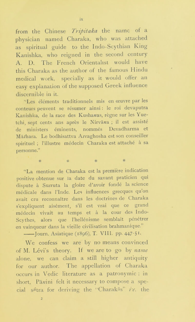 from the Chinese Tripitaka the name of a physician named Charaka, who was attached as spiritual guide to the Indo-Scythian King Kanishka, who reigned in the second century A. D. The French Orientalist would have this Charaka as the author of the famous Hindu medical work, specially as it would offer an easy explanation of the supposed Greek influence discernible in it. “Les elements traditionnels mis en oeuvre par les conteurs peuvent se resumer ainsi : le roi devaputra Kanishka, de la race des Kushawas, regne sur les Yue- tchi, sept cents ans apres le Nirvana ; il est assiste de ministers eminents, nommes Devadharma et Ma/hara. Le bodhisattva A.yvaghosha est son conseiller spirituel ; I’illustre medecin Charaka est attache a sa personne.” # # # * '‘La mention de Charaka est la premiere indication positive obtenue sur la date du savant praticien qui dispute a Suj’ruta la gloire d’avoir fonde la science medicale dans I’lnde. Les influences grecques c]u on avait cru reconnaitre dans les doctrines de Charaka s’expliquent aisement, s’il est vrai que ce grand medecin vivait au temps et a la cour des Indo- Scythes, alors que rhellenisme semblait penetrer en vainqueur dans la vieille civilisation brahmanique. Journ. Asiatique (1896), T. VIII. pp. 447-51- We confess we are by no means convinced of M. Levi’s theory. If we are to go by name alone, we can claim a still higher antiquity for our author. The appellation of Charaka occurs in Vedic literature as a patronymic : in short, Pa//ini felt it necessary to compose a spe- cial s^dra for deriving the “Charakas” iw the