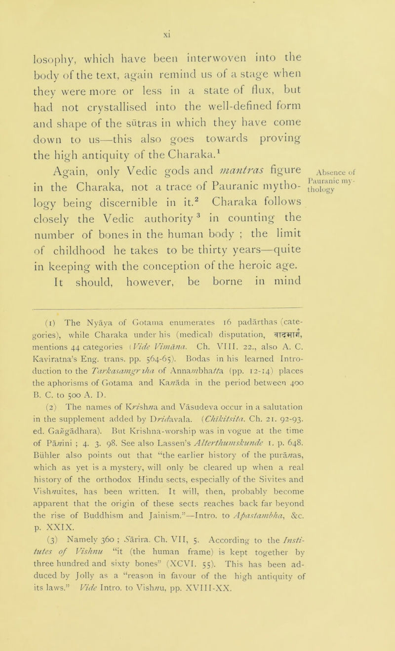 losophy, which have been interwoven into the body of the text, again remind us of a stage when thev were more or less in a state of llux, but had not crystallised into the well-defined form and shape of the sutras in which they have come down to us—this also goes towards proving the high antiquity of the Charakad Again, only Vedic gods and mantras figure in the Charaka, not a trace ol Pauranic mytho- logy being discernible in itd Charaka follows closely the Vedic authority^ in counting the number of bones in the human body ; the limit of childhood he takes to be thirty years—quite in keeping with the conception of the heroic age. It should, however, be borne in mind Al>sence of riunanic ni\ - Uiology (1) The Nyaya of Gotaina enumerates i6 paclartlias (cate- . . . gories), while Charaka under his (medical) disputation, mentions 44 categories [Vide Vimdna. Ch. VIII. 22., also A. C. Kaviratna’s Eng. trans. pp. 564-65). Bodas in his learned Intro- duction to the Tarkasamgri/ia of Annawbha//a {pp. 12-14) pkaces the aphorisms of Gotama and Ka;/ada in the period between 400 B. C. to 500 A. I). (2) The names of Kr/sh«a and Vasudeva occur in a salutation in the supplement added by Dr/Vfavala. (Chikitsita. Ch. 21. 92-93. ed. GaDgadhara). But Krishna-worship was in vogue at the time of Pa;/ini ; 4. 3. 98. See also Lassen’s Alterthumski/ndc i. p. 648. Bidder also points out that “the earlier history of the pura/?as, which as yet is a mystery, will only be cleared up when a real history of the orthodox Hindu sects, especially of the Sivites and V'^ish^/uites, has been written. It will, then, probably become apparent that the origin of these sects reaches back far l^eyond the rise of Buddhism and Jainism.”—Intro, to Apasiam/dia, &c. p. XXIX. (3) Namely 360 ; Xarira. Ch. VII, 5. .According to the Ittsfi- tutes of Vishmi “it (the human frame) is kept together by three hundred and sixty bones” (XCVI. 55). This has been ad- duced by Jolly as a “reason in favour of the high antiquity of its laws.” Vide Intro, to \’’ish;/u. pp. XVIII-.X.X.