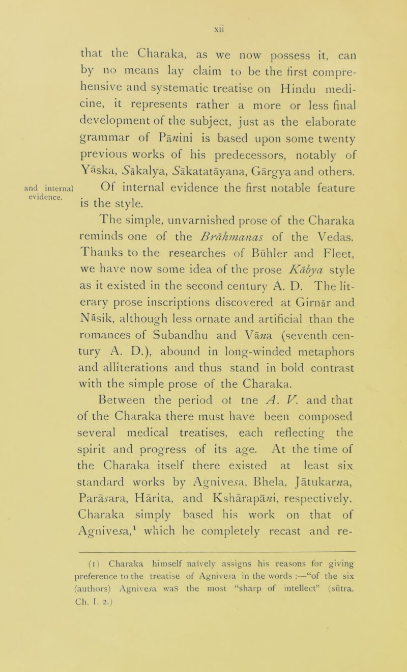 and inleni; evidence. xii that the Charaka, as we now possess it. can by no means lay claim to be the first compre- hensive and systematic treatise on Hindu medi- cine, it represents rather a more or less final development of the subject, just as the elaborate grammar of Pa^zini is based upon some twenty previous works of his predecessors, notably of Yaska, 5'akalya, Sakatatayana, Gargya and others. ii Of internal evidence the first notable feature is the style. The simple, unvarnished prose of the Charaka reminds one of the BrdJimanas of the Vedas. Thanks to the researches of Biihler and Fleet, we have now some idea of the prose Kdbya style as it existed in the second century A. D. The lit- erary prose inscriptions discovered at Girnar and Nasik, although less ornate and artificial than the romances of Subandhu and Va;^a (seventh cen- tury A. D.), abound in long-winded metaphors and alliterations and thus stand in bold contrast with the simple prose of the Charaka. Between the period ot tne A. V. and that of the Charaka there must have been composed several medical treatises, each reflecting the spirit and progress of its age. At the time of the Charaka itself there existed at least six standard works by Agnive.Ta, Bhela, Jatukar/^a, Parasara, Harita, and Ksharapa/^i, respectively. Charaka simply based his work on that of Agnivei'a,^ which he completely recast and re- (i) Charaka himself naively assigns his reasons for giving preference to the treatise of .\gnive.va in the words ;—“of the six (authors) Agnive,fa was the most “sharp of intellect” (siitra.