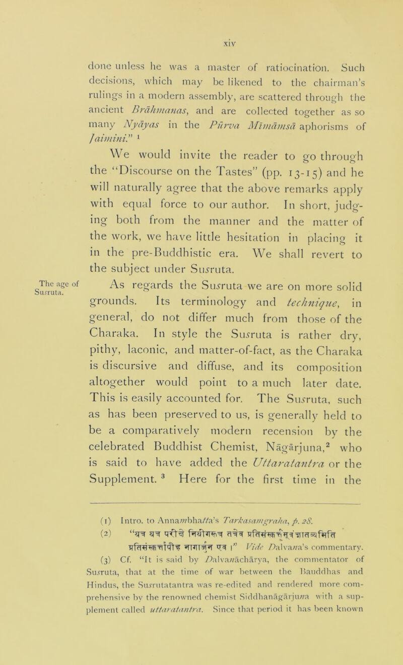 The age of Sujruta. done unless he was a master of ratiocination. Such decisions, which may be likened to tlie chairman’s rulings in a modern assembly, are scattered through the ancient Brdhmanas, and are collected together as so many Nydyas in the Pfirva Mimdmsd aphorisms of JaiminiP * We would invite the reader to go throuoh the “Discourse on the Tastes” (pp. 13-15) and he will naturally agree that the above remarks apply with equal force to our author. In short, judg- ing both from the manner and the matter of the work, we have little hesitation in placing it in the pre-Buddhistic era. We shall revert to the subject under Su5ruta. As regards the Su^ruta we are on more solid grounds. Its terminology and technique, in general, do not differ much from those of the Charaka. In style the Su.fruta is rather dry, pithy, laconic, and matter-of-fact, as the Charaka is discursive and diffuse, and its composition altogether would point to a much later date. This is easily accounted for. The Su<rruta, such as has been preserved to us, is generally held to be a comparatively modern recension by the celebrated Buddhist Chemist, Nagarjuna.^ who is said to have added the Uttaratantra or the Supplement. ^ Here for the first time in the (i) Intro, to .\nnawbha//a’s Tarkasanii^rahn, p. 2S. e. iTTJTT^^ l Vide yOalva/za’s commentary. (3) Cf. “It is said liy Aalva;/acliarya, llie commentator of Siurruta, that at the time of war between the Hauddhas and Hindus, the .Sirn'iitatantra was re-edited and rendered more com- prehensive Iry the renowned chemist Siddhanagarju;;a with a sup- plement called utfanitanira. Since that period it has been known