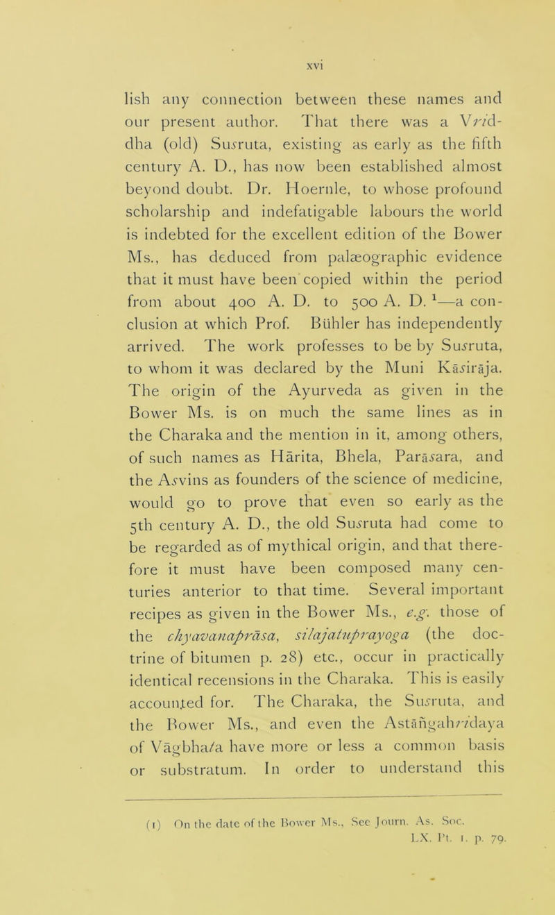 lish any connection between these names and our present author. Tliat there was a Vr/d- dha (old) Sroruta, existing as early as the fifth century A. U., has now been established almost beyond doubt. Dr. Hoernle, to whose profound scholarship and indefatigable labours the world is indebted for the excellent edition of the Bower Ms., has deduced from palaeographic evidence that it must have been copied within the period from about 400 A. D. to 500 A. D. ^—a con- clusion at which Prof. Buhler has independently arrived. The work professes to be by Sui'ruta, to whom it was declared by the Muni Kajiraja. The origin of the Ayurveda as given in the Bower Ms. is on much the same lines as in the Charaka and the mention in it, among others, of such names as Harita, Bhela, Paraj-ara, and the Alvins as founders of the science of medicine, would go to prove that even so early as the 5th century A. D., the old Su.yruta had come to be regarded as of mythical origin, and that there- fore it must have been composed many cen- turies anterior to that time. Several important recipes as given in the Bower Ms., e.g. those of the chyavanaprasa, silajatuprayoga (the doc- trine of bitumen p. 28) etc., occur in practically identical recensions in the Charaka. 1 his is easily accounxed for. The Charaka, the Sujruta, and the Bower Ms., and even the Astahgahr/daya of Vagbha/a have more or less a common basis or substratum. In order to understand this (1) On the date of the Howcr Ms.. .See joiirn. As. Soc. ].X. I't. I. p. 79.