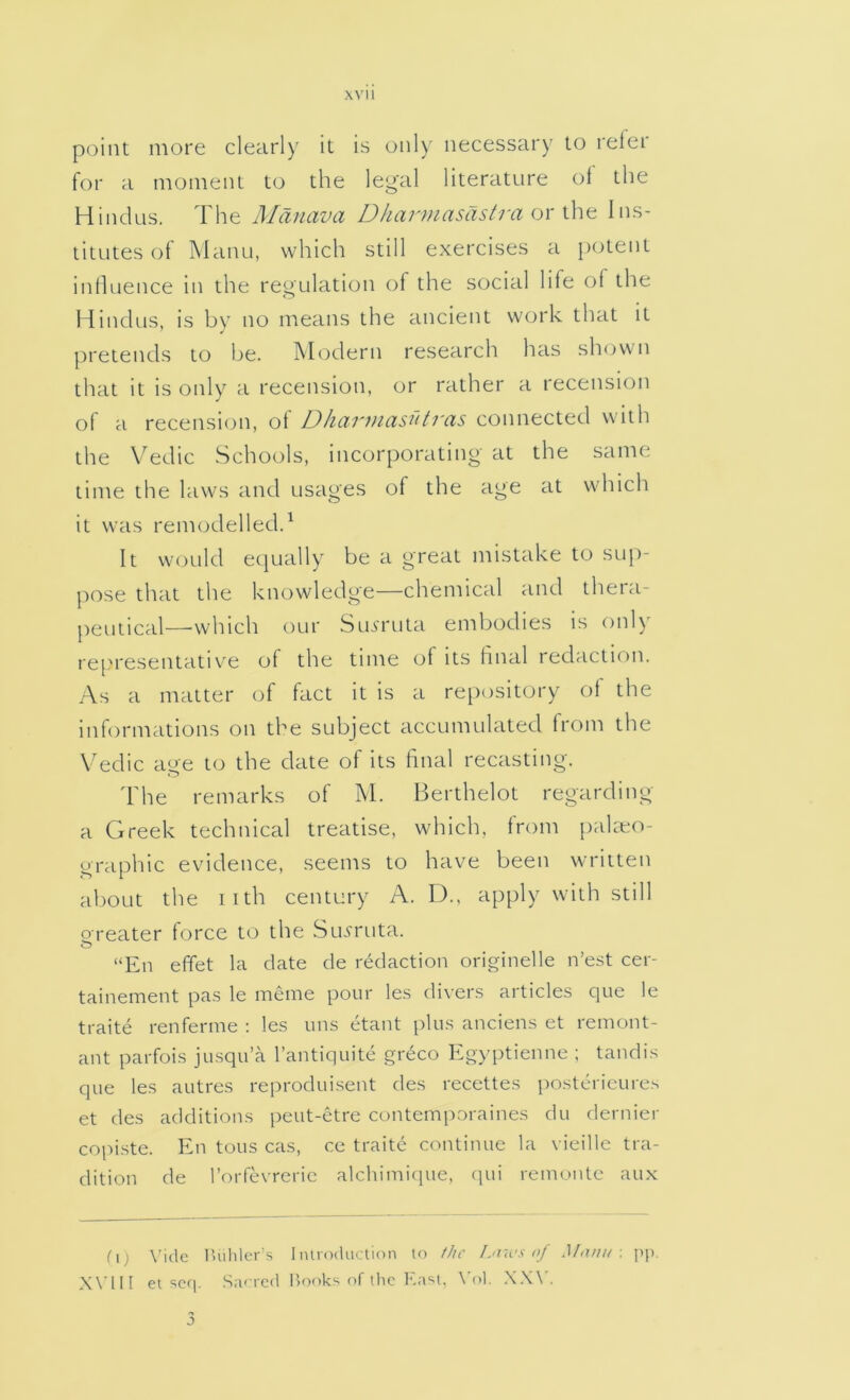 point more clearly it is only necessary to reler for a moment to the legal literature ot the Hindus. The Maiiava Dharmasdstra or the Ins- titutes of Manu, which still exercises a potent inhuence in the regulation of the social life of the Hindus, is by no means the ancient work that it pretends to be. Modern research has shown that it is only a recension, or rather a recension ol a recensi<3ii, ot D/uu'uicisdtrcis connected with the VTdic Schools, incorporating at the same time the laws and usages of the age at which it was remodelled.^ It W'ould equally be a great mistake to sup- pose that the knowledge—chemical and thera- peutical—which our Sm'ruta embodies is only re[M'esentative ot the time of its final redaction. As a matter of fact it is a repository ot the informations on the subject accumulated trom the Vedic eige to the date of its final recasting. 'bhe remarks of M. Berthelot regarding a Greek technical treatise, which, from pakeo- graphic evidence, seems to have been written about the iith century A. 13., apply with still oreater force to the Su^ruta. o “En effet la date de redaction originelle n’est cer- tainement pas le meme pour les divers articles que le traite renferme : les uns etant plus anciens et remont- ant parfois jusqu’a I’antiquite greco Egyptienne ; tandis que les autres reproduisent des recettes i)ostcricures et des additions peut-etre contemporaines du dernier copiste. En tons cas, ce traite continue la vieille tra- dition de I’orfevreric alchimi([ue, qu\ remontc aux C1 j \'ide lUihlcr's Introduction to //tr Liiu's of Momt ■. ]>p. Will et scq. Saorcd Uooks of tlic \'ol. .X.W. 3