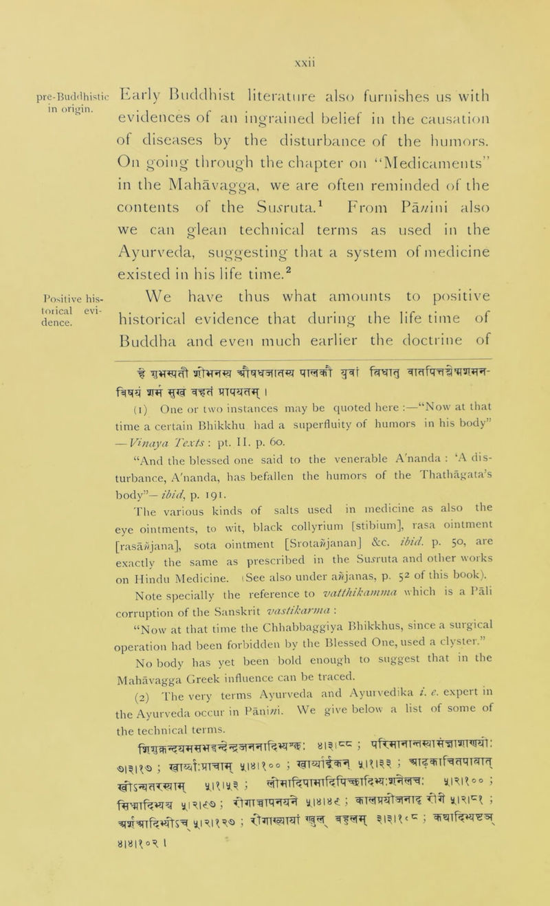 pre-Bud<lhistic in origin. I’ositive his- toiical evi- dence. xxii Karly Hiicldhist literature al.so furnishe.s us witli evidences of an ingrainetl i)eliel in the causation of diseases by the disturbance of the humors. On ooiug through tlie chapter on “Medicaments” in the Mahavagga, we are often reminded of the contents of the Suvruta.^ From Pa//ini also we can glean technical terms as used in the Ayurveda, suggesting that a system of medicine existed in his life time.^ VVe have thus what amounts to positive historical evidence that during the life time of Buddha and even much earlier the doctrine of (1) One or two instiinces maybe quoted here :—“Now at that time a certain Bhikkhu had a superfluity of humors in his body — Vinaya Texts-, pt. II. p. 6o. “And the l)lessed one said to the venerable A'nanda : ‘.V dis- turbance, A'nanda, has befallen the humors of the ThathaKUta’s body”— ibid^ p. 191. The various kinds of salts used in medicine as also the eye ointments, to wit, black collyrium [stibium], lasa ointment [rasawjana], sota ointment [SrotafijananJ &c. ibtd. p. 50, are exactly the same as prescribed in the Siumita and other works on Hindu Medicine. iSee also under alijanas, p. 52 of this book). Note specially the reference to 'veitthiJctiuiiJiiX winch is a I ah corruption of the Sanskrit 7Jiistik(iKiiKi ; “Now at that time the Chhabbaggiya Bhikkhus, since a suigical operation had been forbidden by the Blessed One, used a clyster.” No body has yet been bold enough to suggest that in the Mahavagga Greek influence can be traced. (2) The very terms Ayurveda and Ayurvedika i. c. expert in the Ayurveda occur in Bani//i. We give below a list of some of the technical terms.