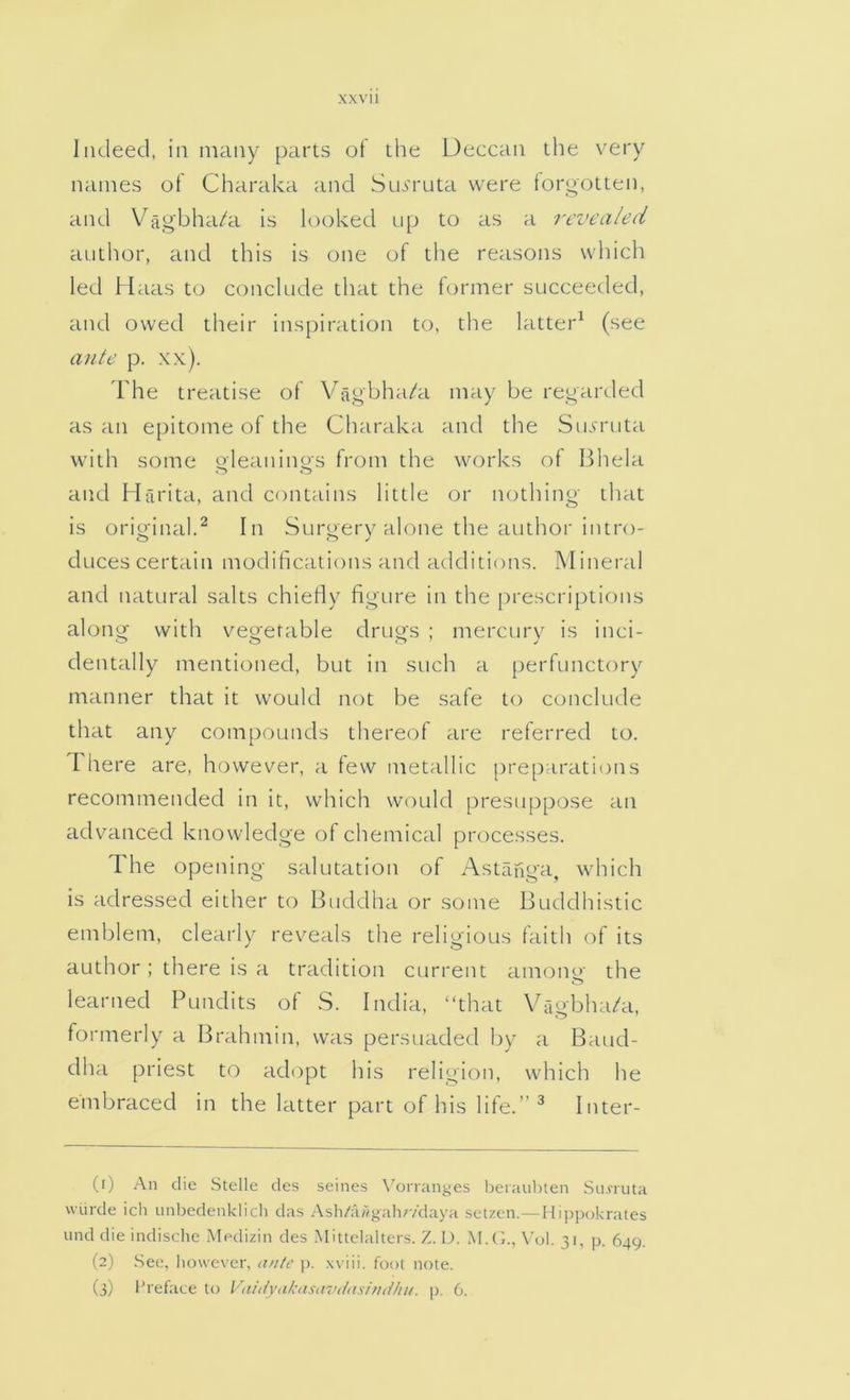 xxvu Indeed, in many parts of the Ueccan the very names of Charaka and Sm'ruta were forootten, and Vagbha/a is looked np to as a revealed autlior, and this is one of the reasons which led Haas to conclude that the former succeeded, and owed their inspiration to, the latter^ (see ante p. xx). rhe treatise of Vagbha/a may be regarded as an epitome of the Charaka and the SicTruta with some oleaninos from the works of Bhela o o and Harita, and contains little or nothing that is original.^ In Surgery alone the author intro- duces certain modifications and additions. Mineral and natural salts chiefiy figure in the prescriptions along with vegetable drugs ; mercury is inci- dentally mentioned, but in such a perfunctory manner that it would not be safe to conclude that any compounds thereof are referred to. There are, however, a few metallic [treparations recommended in it, which would presuppose an advanced knowledge of chemical processes. The opening salutation of Astanga, which is adressed either to Buddha or some Buddhistic emblem, clearly reveals the religious faitli of its author; there is a tradition current among the learned Pundits of S. India, “that Vfigbha/a, formerly a Brahmin, was persuaded by a Baud- dha priest to adopt his religion, which he embraced in the latter part of his life. ^ Inter- (1) An die Stelle des seines Vorranges beraulaen Sn.nuta wiirde icii unbedenklicli das Ash/awgali;vdaya selzen.—Hi[>p(jkrates und die indische Medizin des Mittclalters. Z.D. M.(k, \’ol. 31, p, 649. (2) .See, liowcver, p. xviii. foot note.