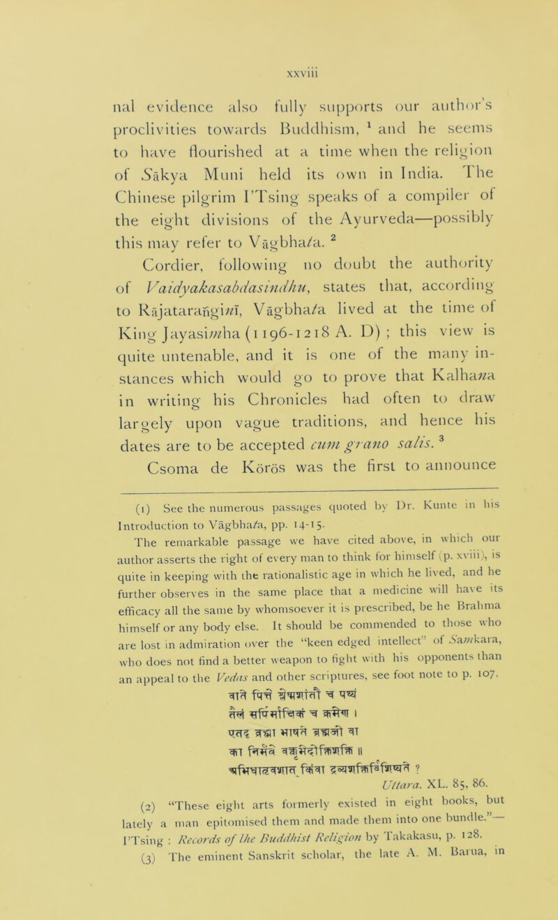 XXVlll nal evidence also fully supports our author’s proclivities towards Buddhism, ^ and he seems to have tlourished at a time when the religion of 6akya Muni held its own in India. I he Chinese pilgrim I’Tsing speaks of a compiler of the eight divisions of the Ayurveda—possibly this may refer to Vagbha/a. ^ Cordier, following no doubt the authority of Vaidyakasabdasindku, states that, according to RajatarangBn, Viigbha/a lived at the time of King Jayasi/;^ha (1196-12 18 A. K) ; this view is cpiite untenable, and it is one of the many in- stances which would go to prove that Kadhawa in writing his Chronicles had often to draw largely upon vague traditions, and hence his dates are to be accepted mm gran0 sahs. ® Csoma de Koi'os was the first to announce (1) See the numerous passages quoted by Dr. Kunte in liis Introduction to Yagbha/a, pp. 14-'5- The remarkable passage we have cited above, in which our author asserts the right of every man to think for himself vP- xviii), is quite in keeping with the rationalistic age in which he lived, and he further observes in the same place that a medicine will have its efficacy all the same by whomsoever it is prescribed, be he Brahma himself or any body else. It should be commended to those who are lost in admiration over the “keen edged intellect” of Sawkara, who does not find a better weapon to fight with his opponents than an appeal to the Vedas and other scriptures, see foot note to p. 107. ^ ^ I ^ II Vi tar a. XL. 85, 86. (2) “These eight arts formerly existed in eight books, but lately a man epitomised them and made them into one bundle. I’Tsing : Records of I he Buddhist Re/i_<;ion by Takakasu, p. 128. (3) 'I'he eminent Sanskrit scholar, the late A. M. Bartia, in