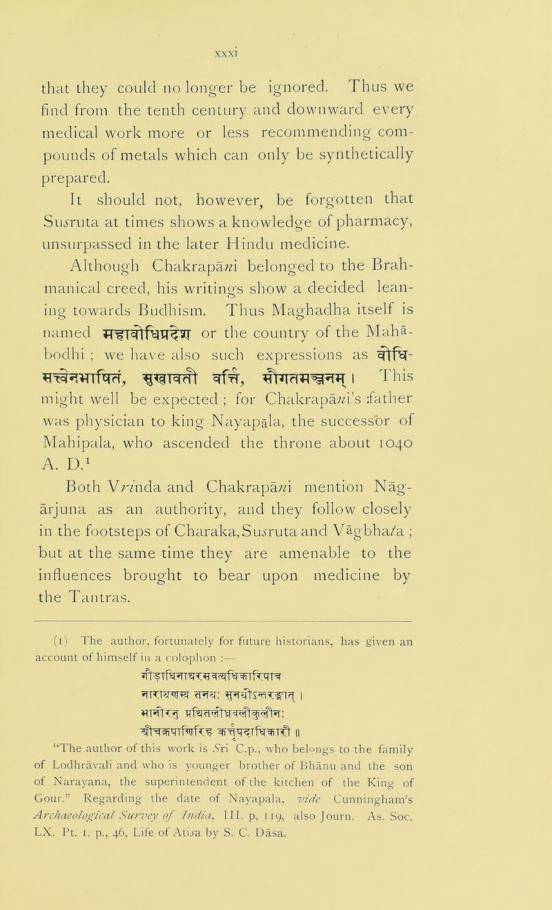that they could no longer be ignored. Thus vve find from the tenth century and downward every medical w'ork more or less recommending com- pounds of metals which can only be synthetically prepared. It should not, however^ be forgotten that Suj'ruta at times shows a knowledge of pharmacy, unsurpassed in the later Hindu medicine. Although Chakrapa;^i belonged to the Brah- manical creed, his writinos show a decided lean- ing towards Budhism. Thus Maghadha itself is named or the country of the Maha- bodhi ; we have also such expressions as might well be expected ; for Chakrapa;/i’s father was physician to king Nayapala, the successor of Mahipala, who ascended the throne about 1040 A. D.' Both Vr/nda and Chakrapa/d mention Nag- arjuna as an authority, and they follow closely in the footsteps of Charaka,Sujrruta and Vagbha/a ; but at the same time they are amenable to the influences brought to bear upon medicine by the Tantras. (i) The author, fortunately for future historians, has given an account of himself in a colophon :— “The author of this work is Xri C.p., who belongs to the family of Lodhravali and who is younger brother of Hhanu and the son of Narayana, the superintendent of the kitchen of the King of Ciour.” Regarding the date of Nayapala, vide Cunningham’s An/iacoloffical Survey of India, HI. p, 119, also Journ. As. Soc. LX. J’t. I. p., 46, Life of .-\tiva by S. C. Dasa.
