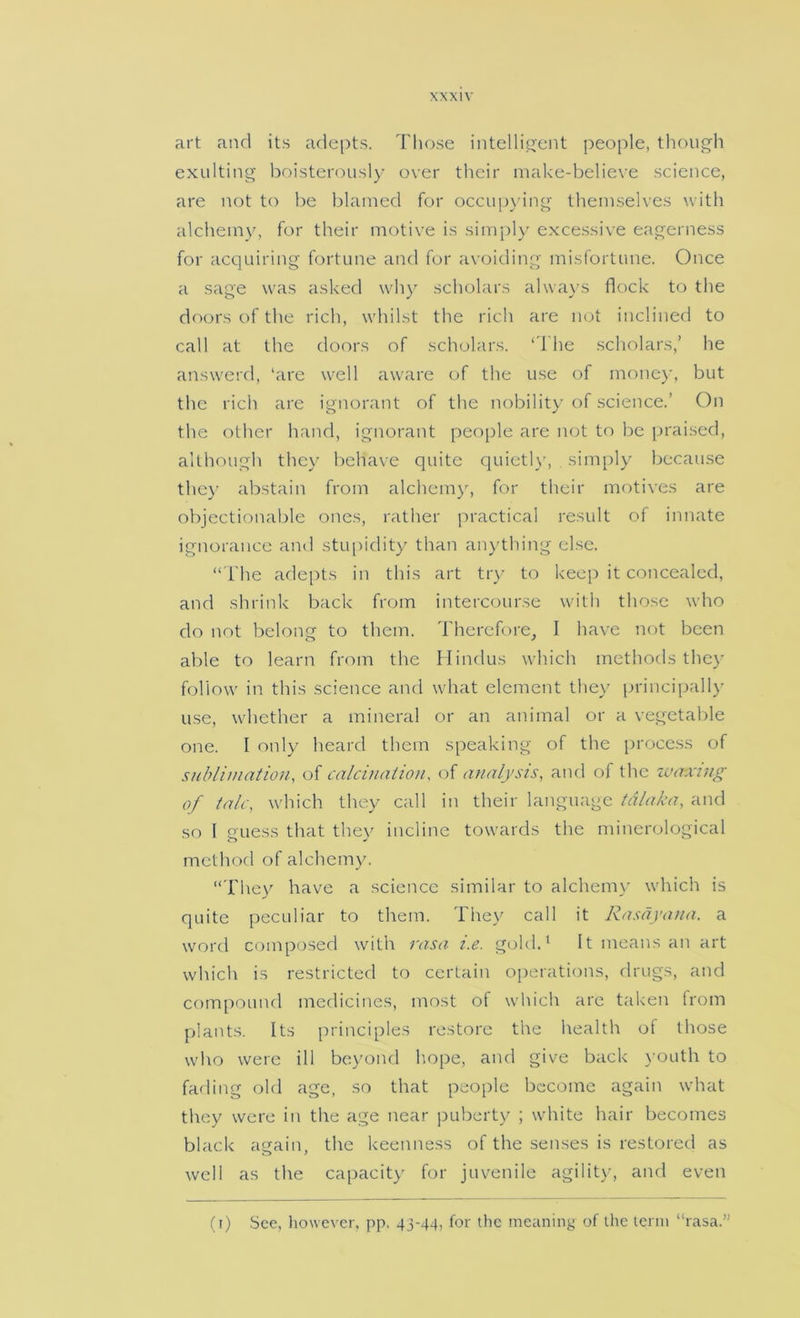 art and its adepts. Those intelli^'cnt people, thoujjh exulting boisterousl)- over their make-believe science, are not to be blamed for occipn ing themselves with alchem)^ for their motive is sim-pl)’ excessive eagerness for accjuiring fortune and for avoiding misfortune. Once a sage was asked why scholars alwa\'s flock to the doors of the rich, whilst the rich are not inclined to call at the doors of scholars. ‘1 he scholars,’ he answerd, ‘are well aware (T the use of mone)', but the rich are ignorant of the nobility of science.’ On the other hand, ignorant peo[)le are lujt to be })raised, although they behave quite cjuietl)', sim[)ly because the)- abstain from alchemy, for their motives are objectionable ones, rather practical result of innate ignorance and stu[)idity than aig'thing else. “ The adepts in this art try to keep it concealed, and shrink back from intercourse with those who do not belong to them. Therefore, I have not been able to learn from the Hindus which methods the)' follow in this science and what element they principally use, whether a mineral or an animal or a vegetal)le one. I only heard them speaking of the process of sublimation, of calcination, of analysis, and of the iva-xing of talc, which they call in their language tdlaka, and so 1 guess that they incline towards the minerological method of alchemy. “The)' have a science similar to alchemv which is quite peculiar to them. They call it Rasayana. a word composed with rasa i.e. gold.‘ It means an art which is restricted to certain oi)erations, drugs, and compound medicines, most of which arc taken from plants. Its principles restore the health of those who were ill beyond hope, and give back youth to fading old age, so that people become again what they were in the age near puberty ; white hair becomes black again, the keenness of the senses is restored as well as the ca[)acity for juv'enile agilit)', and even (i) See, however, pp. 43-44, for the meaning of the term “rasa.”