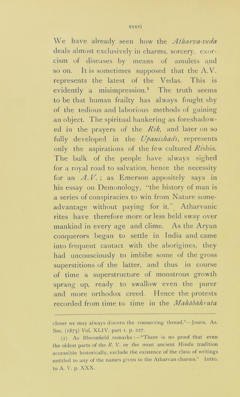 We have already seen how the Atharva-veda deals almost exclusively in charms, sorcery, exor- cism of diseases by means of amulets and so on. It is sometimes supposed that the A.V. represents the latest of the Vedas. This is evidently a misimpression.^ The truth seems to be that human frailty has always fought shy of the tedious and laborious methods of gaining- an object, d'he spiritual hankering as foreshadow- ed in the prayers of the Rik, and lat-er on so fully developed in the Upanishads, represents only the aspirations of the few cultured 7\^/shis. The bulk of the people have always sighed for a royal road to salvation, hence the necessity for an A. V. ; as Emerson appositely says in his essay on Demonology, “the history of man is a series of conspiracies to win from Nature some- advantage without paying for it.”_ Atharvanic rites have therefore more or less held sway over mankind in every age and clime. As the Aryan conquerors began to settle in India and came into frequent cantact with the aborigines, they had unconsciously to imbibe some of the gross superstitions of the latter, and thus in course of time a superstructure of monstrous growth sprang up, ready to swallow even the purer and more orthodox creed. Hence the protests recorded from time to time in the Mahdbdhrata closer we may always discern the connecting thread.”—Journ. .A.S. Soc. (1875) Vol. XLIV. part i. p. 227. (i) As Bloomfield remarks:—“There is no proof that even the oldest parts of the R. V. or the most ancient Hindu tradition accessible historically, e.xclude the existence of the class of writings entitled to any of the names given to the Atharvan charms.” Intro, to A. \’. p. XXX.