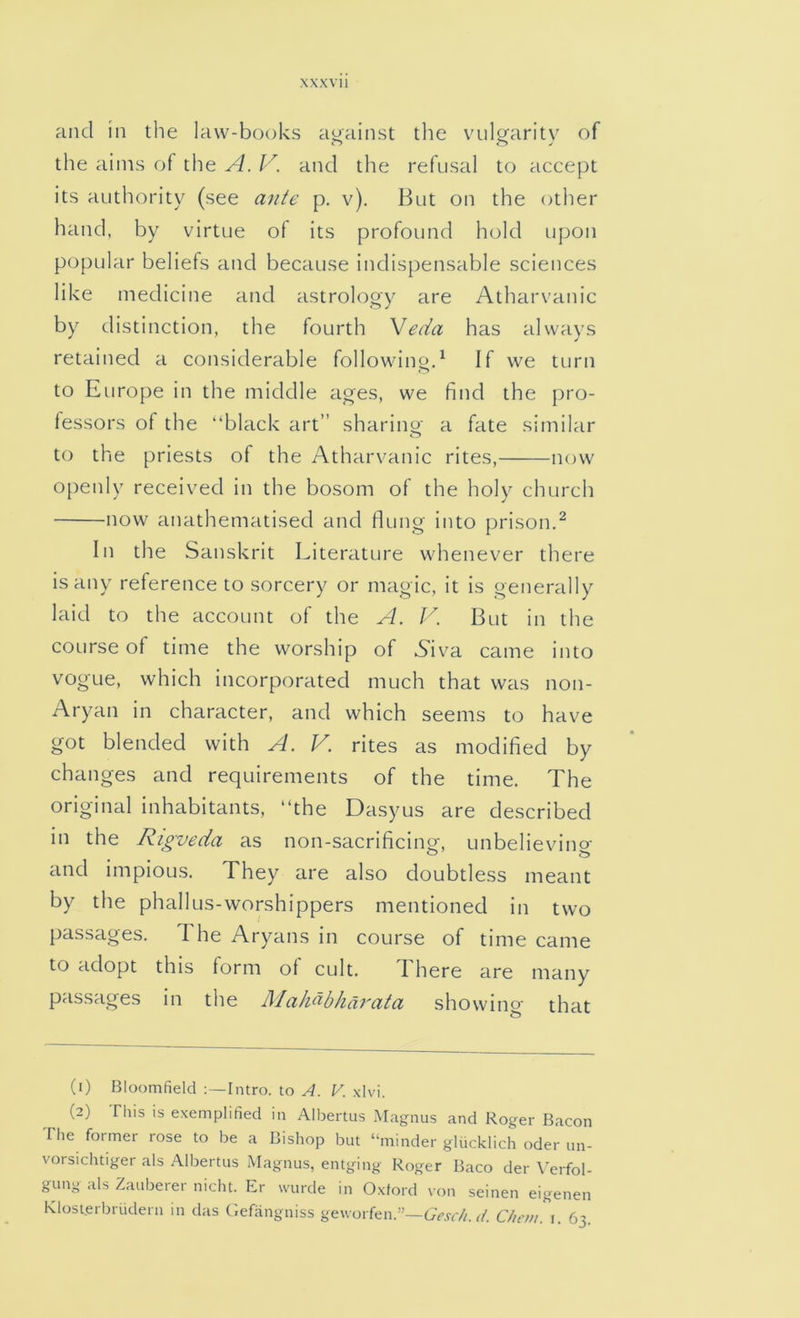 and in the law-books against the vulcraritv of the aims of the A. V. and the refusal to accept its authority (see ante p. v). But on the other hand, by virtue of its profound hold upon popular beliefs and because indispensable sciences like medicine and astrology are Atharvanic by distinction, the fourth Veda has always retained a considerable following^ If we turn to Europe in the middle ages, we find the pro- fessors of the “black art” sharino- a fate similar to the priests of the Atharvanic rites, now openly received in the bosom of the holy church now anathematised and flung into prison.^ In the Sanskrit Literature whenever there is any reference to sorcery or magic, it is generally laid to the account of the A. J''. But in the course of time the worship of S'iva came into vogue, which incorporated much that was non- Aryan in character, and which seems to have got blended with A. V. rites as modified by changes and requirements of the time. The original inhabitants, “the Dasyus are described in the Rigveda as non-sacrificing, unbelievino- and impious. They are also doubtless meant by the phallus-worshippers mentioned in two passages, d he Aryans in course of time came to adopt this form of cult. There are many passages in the Makubhdrata showing that (1) Bloomfield Intro, to A. V. xlvi. (2) This is exemplified in Albertus Magnus and Roger Bacon The former rose to be a Bishop but “minder glucklich oder un- vorsichtiger als Albertus Magnus, entging Roger Baco der \Trfol- gung als Zauberer nicht. Er wurde in Oxford von seinen eigenen Klosterbriidern in das Gefangniss geuorfen.”—Chnn. i. 63.