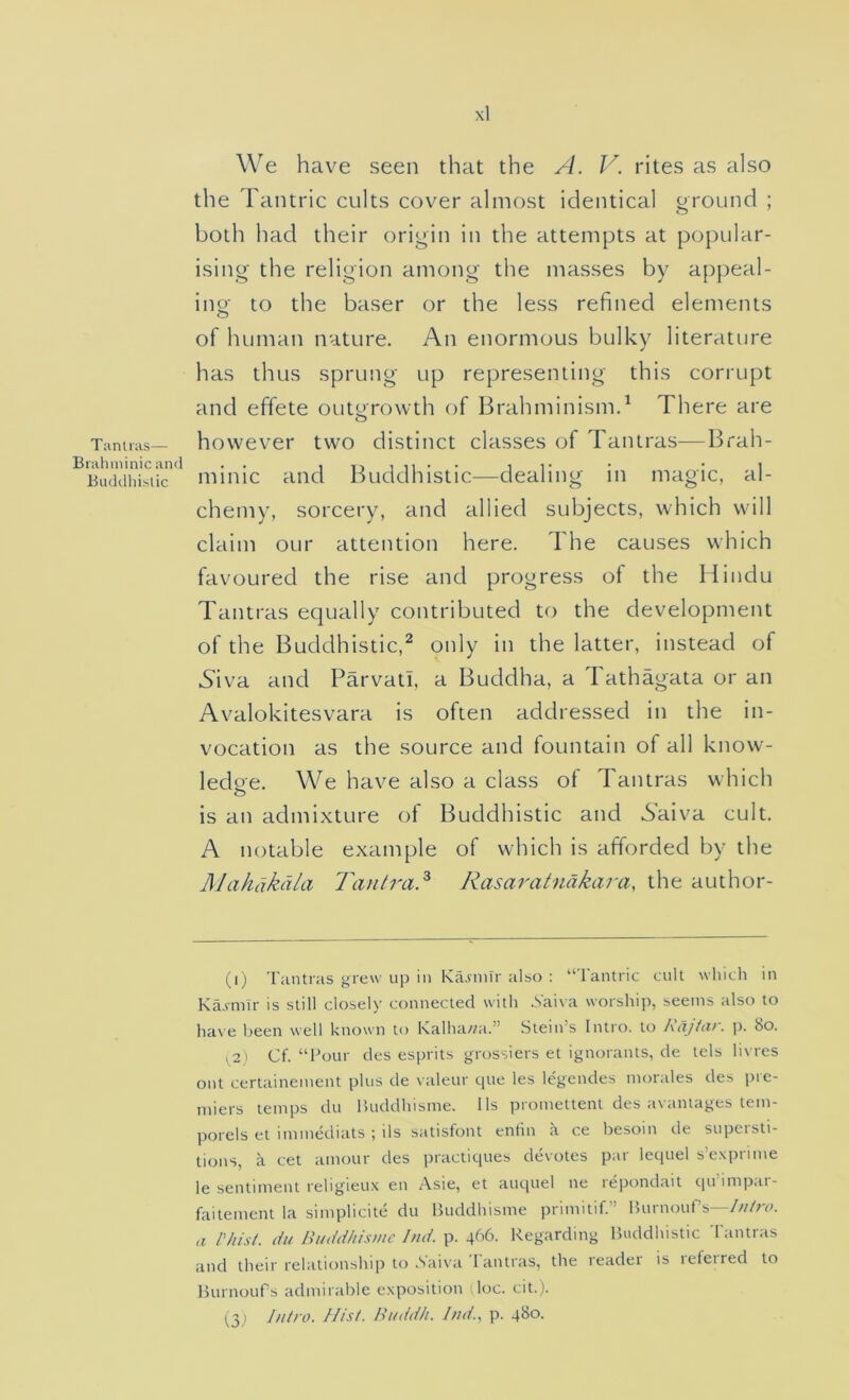 Tanlras— Brahminic and Biiddliislic We have seen that the A. V. rites as also the Tantric cults cover almost identical ground ; both had their origin in the attempts at popular- ising the religion among the masses by appeal- ing- to the baser or the less refined elements o of human nature. An enormous bulky literature has thus sprung up representing this corrupt and effete outgrowth A Brahminism.^ There are however two distinct classes of Tantras—Brah- minic and Buddhistic—dealing in magic, al- chemy, sorcery, and allied subjects, which will claim our attention here. The causes which favoured the rise and progress of the Hindu Tantras equally contributed to the development of the Buddhistic,^ only in the latter, instead of .Siva and Parvati, a Buddha, a 1 athagata or an Avalokitesvara is often addressed in the in- vocation as the source and fountain of all know- ledge. We have also a class of Tantras which o is an admixture of Buddhistic and S'aiva cult. A notable example of which is afforded by the ]\Iahdkdla Tantra^ Rasaratndkara, the author- (i) Tantras grew up in Ka.vnilr also : “lantric cult \vhich in Ka.vmlr is still closely connected with _Vaiva worship, seems also to have been well known to Kalha//a.” Stein’s Intro, to Rdjtar. j). 8o. ^2) Cf. “Four des esprits grossiers et ignorants, de tels hvres out certainement plus de valeur que les legendes morales des pre- miers temps du lUiddhisme. 11s promettent des avamages tem- porels et immediats ; ils satisfont enrin a ce besom de supeisti- tions, a cet amour des practiques devotes par lequel s’expnme le sentiment religieux en Asie, et auquel ne repondait qu’impar- faitement la simplicite du Buddhisme primitif.” Burnoufs—///Me a Phist. du Buddhis/uc Ind. p. 466. Regarding Buddhistic Tantras and their relationship to .Saiva lantras, the leadei is lefeired to BurnouPs admirable exposition (loc. cit.). (^3 ) J/itro. Pl/sL Bitdd/i. Ind.^ p.