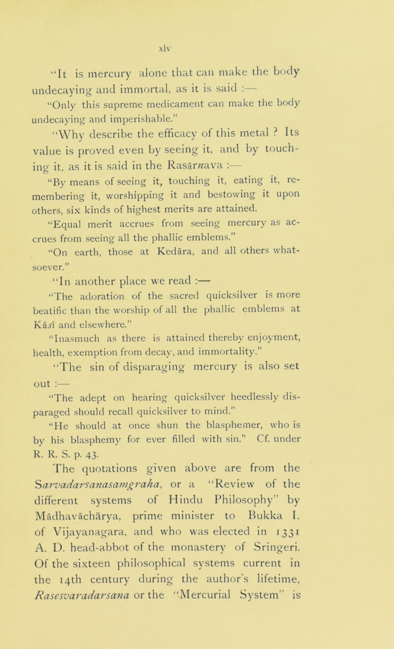 ‘‘It is mercury alone that can make the body undecaying and immortal, as it is said :— “Only this supreme medicament can make the body undecaying and imperishable.” “Why describe the efficacy of this metal ? Its value is proved even by seeing it, and by touch- ino- it, as it is said in the Rasarwava :— “By means of seeing it, touching it, eating it, re- membering it, worshipping it and bestowing it upon others, six kinds of highest merits are attained. “Equal merit accrues from seeing mercury as ac- crues from seeing all the phallic emblems.” “On earth, those at Kedara, and all others what- soever.” “In another place we read :— “The adoration of the sacred quicksilver is more beatific than the worship of all the phallic emblems at Ka.yi and elsewhere.” “Inasmuch as there is attained thereby enjoyment, health, exemption from decay, and immortality.” “The sin of disparaging mercury is also set out :— “The adept on hearing quicksilver heedlessly dis- paraged should recall quicksilver to mind.” “He should at once shun the blasphemer, who is by his blasphemy for ever filled with sin.” Cf. under R. R. S. p. 43- The quotations given above are from the Sarvadarsanasamgraha, or a “Review of the different systems of Hindu Philosophy” by Madhavacharya, prime minister to Bukka I. of Vijayanagara, and who was elected in 1331 A. D. head-abbot of the monastery of Sringeri. Of the sixteen philosophical systems current in the 14th century during the author’s lifetime, Rasesvaradarsana or x\\Q “Mercurial System” is