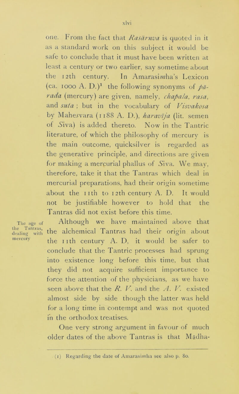 Tlie ;ige of the Tiintras, dealing with mercury one. Prom ihe tact that Rasaniva is quoted in it as a standard \V(jrk on this subject it would be safe to conclude that it must have been written at least a century or two earlier, say sometime about the 12th century. In Amarasi;/i?ha’s Lexicon (ca. looo A. D.)^ the following synonyms of pa- rada (mercury) are given, namely, chapala, rasa, and suta ; but in the vocabulary of Visvakosa by Mahei'vara (ii88 A. D.), haravija (lit. semen of Aiva) is added thereto. Now in the Tantric literature, of which the [)hilosophy of mercury is the main outcome, quicksilver is regarded as the generative principle, and directions are given for making a mercurial phallus of Niva. We may, therefore, take it that the Tantras which deal in mercurial preparations, had their origin sometime about the iith to 12th centurv A. D. It would ✓ not be justifiable however to hold that the Tantras did not exist before this time. Althouojh we have maintained above that the alchemical Tantras had their orioin about o the iith century A. D, it would be safer to conclude that the Tantric processes had sprung into existence long before this time, but that they did not acquire sufficient importance to force the attention of the physicians, as we have seen above that the R. V. and the A. J'\ existed almost side bv side thouoh the latter was held y O for a long time in contempt and was not quoted in the orthodox treatises. One very strong argument in favour of much older dates of the above Tantras is that Madha- (i) Reg.arcling tlie date of Amarasi///l)a see also p. 80.