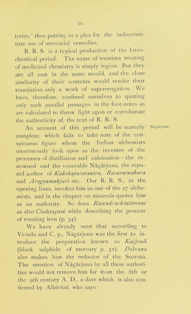 teries.” thus puttino in a plea for the indiscrimi- nate use of mercurial remedies. R. R. S. is a typical production of the lalro- chemical period. The name of treatises treating of medicinal chemistry is simply legion. But they are all cast in the same mould, and the close similarity of their contents would render their translation only a work of supererogation. We have, therefore, confined ourselves to quoting only such parallel passages in the foot-notes as are calculated to throw light upon or corroborate the authenticity of, the text of R. R. S. An account of this period will be scarcely Na^arjuna. complete, which fails to take note of the con- spicuous figure whom the Indian alchemists unanimously look upon as the inventor of the processes of distillation and calcination—^the re- nowned and the venerable Nagarjuna, the repu- ted author of Kakshapul at antra, Rasaratnakara and Arogyamanjart etc. Our R. R. S., in the opening lines, invokes him as one of the 27 alche- mists, and in the chapter on minerals quotes him as an authority. So does Rasendrachintaniam as also Chakrapa/d while describing the process of roasting iron (p. 34). We have already seen that according to V/-/nda and C. p., Nagarjuna was the first to in- troduce the preparation known as Kajjvali (black sulphide of mercury p. 32). DAv'awa. also makes him the redactor of the Su^ruta. The mention of Nagarjuna by all these authori- ties would not remove him far from the 8th or the 9th century A. D., a date which is also con- firmed by Alberuni. who says :