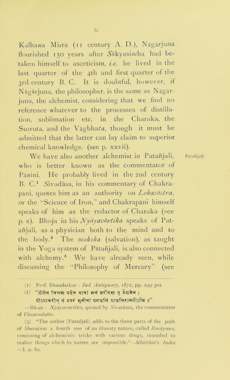 Iv Krilha/^a Mij>'ra (ii century A. D.), Nagfirjuna nourished 150 years after ^Srikyasi/z/ha had be- taken himself to asceticism, i.e. he lived in the last quarter of the 4th and first quarter of the 3rd century B. C. It is doubtful, however, if Nagarjuna, the philosopher, is the same as Nagar- juna, the alchemist, considering that vve find no reference whatever to the processes of distilla- tion, sublimation etc. in the Charaka, the SLoruta, and the Vagbha/^, though it must be admitted that the latter can lay claim to superior chemical knowledge, (see p. xxvii). We have also another alchemist in Pataiijali, who is better known as the commentator of Fa/dni. He probably lived in the 2nd century B. C.^ Aivadasa, in his commentary of Chakra- paiii, quotes him as an authority on Lohasdslra, or the “Science of Iron,” and Chakrapaiii himself speaks of him as the redactor of Charaka (see p. x). Bhoja in his Nydyavch'tika speaks of Pat- anjali, as a physician both to the mind and to the body.^ The moksha (salvation), as taught in the Yoga system of Patahjali, is also connected with alchemy.^ We have already seen, while discussing the “Philosophy of Mercury” (see ft 11” — Bhoja ; Nyayavartika, quoted Idv .S'ivarama, the commentator of Vasavadatta. (3) “ The author (Ikatahjali) adds to the three parts of the path of liberation a fourth one of an illusory nature, called consisting of alchemistic tricks with various drugs, intended to realise things wliich by nature are impossible.”—AlbC'rfmi’s India — I. p. 80. Palahjali