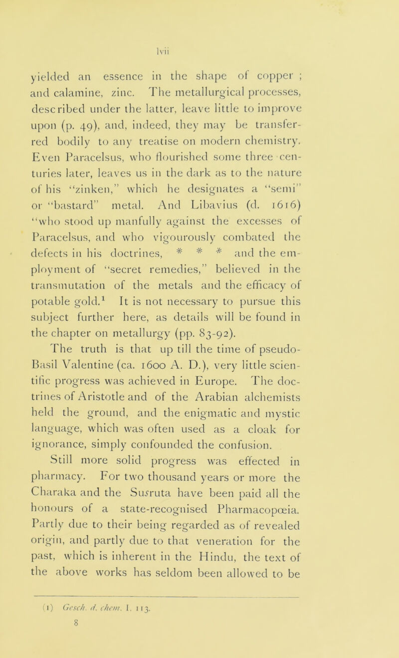 and calamine, zinc. The metallurgical processes, described under the latter, leave little to improve upon (p, 49), and, indeed, they may be transfer- red bodily to any treatise on modern chemistry. Even Paracelsus, who flourished some three cen- turies later, leaves us in the dark as to the nature of his '‘zinken,” which he designates a “semi” or “bastard” metal. And Libavius (d. 1616) “wlio stood up manfully against the excesses of Paracelsus, and who vigourously combated the defects in his doctrines, # * * ^^ikI the em- ployment of “secret remedies,” believed in the transmutation of the metals and the efficacy of potable gold.^ It is not necessary to pursue this subject further here, as details will be found in the chapter on metallurgy (pp. 83-92). The truth is that up till the time of pseudo- Basil Valentine (ca. 1600 A. D.), very little scien- tihc progress was achieved in Europe. The doc- trines of Aristotle and of the Arabian alchemists held the ground, and the enigmatic and mystic language, which was often used as a cloak for ignorance, simply confounded the confusion. Still more solid progress was effected in pharmacy. Eor two thousand years or more the Charaka and the Siuruta have been paid all the honours of a state-recognised Pharmacopoeia. Partly due to their being regarded as of revealed origin, and partly due to that veneration for the past, which is inherent in the Hindu, the text of the above works has seldom been allowed to be (1) Gcsc/i. d. chcm. I, 113. 8