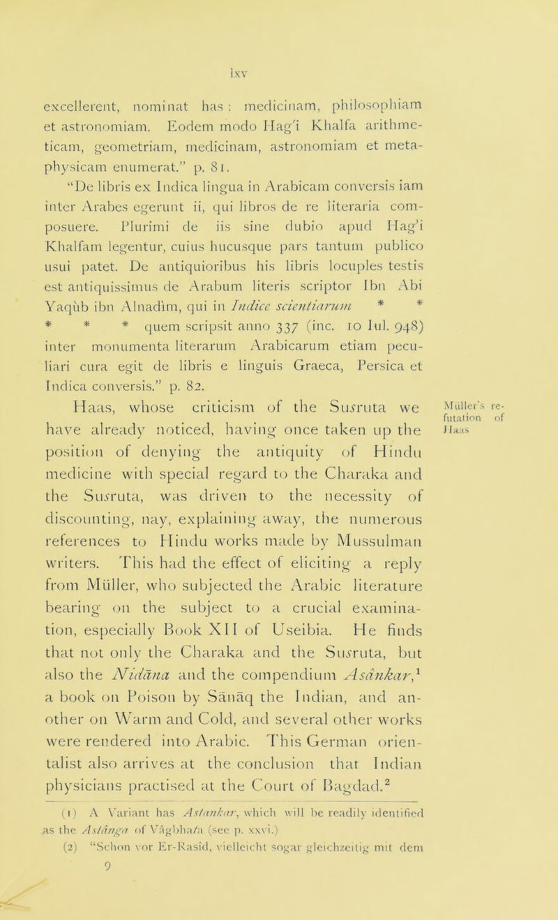 exccllercnt, nominat has ; inedicitiam, philosophiam et asti'oiiomiam. Eodem modo Ilag'i Khalfa arithmc- ticam, geometriam, medicinain, astronomiam et meta- physicam enumerat.” p. 8i. “l)c libris ex Indica lingua in Arabicam convcrsis iam inter Arabes egerunt ii, qui libros de re literaria coni- posLiere. IMurimi de iis sine dubio apufl Hag’i Khalfain legentur, cuius hucusque pars tantuni publico usui [xitet. De antiquioribus his libris locuples testis est antiquissinuis de Arabum literis scriptor I bn Abi Yaqub ibn Alnadim, qui in Indicc scientianim * * * * * (juem scripsit anno 337 fine. 10 lul. 948) inter monuinenta literarum Arabicarum etiam pecu- liari cura egit de libris e linguis Graeca, Persica et Indica conversis.” p. 82. Haas, whose criticism of the Sienaita we MuHci's filiation have already noticed, having once taken up the position of denying- the antiquity of Hindu medicine with special regard to the Charaka and the SiLfruta, was driven to the necessity of discounting, nay, explaining away, the numerous references to Hindu works made by Mussulman writers. This had the effect of eliciting a reply from Muller, who subjected the Arabic literature bearing on the subject to a crucial examina- tion, es[)ecially Book XII of Useibia. He finds that not only the Charaka and the Sio'ruta, but also the Niddna and the compendium Asdnkai',^ a book on Poison by Sanaq the Indian, and an- other on Warm and Cold, and several other works were rendered into Arabic. This German orien- talist also arrives at the conclusion that Indian physicians practised at the Court of Bagdad.^ (i ) A X’ariant lias As/ank(tt\, \\\\\ch will be readily Identifiorl as the As/thii^ij of Vagbha/a (see p. xxvi.) (2) “Schon vor Er-Kasid, vicllcichl snj^ar uleichzeitiy mil deni 9 re- nf