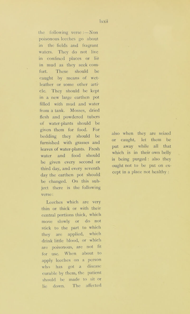 the following verse ;—Non poisonous leeches go about in the fields and fragrant waters. 'They do not live in confined places or lie in mud as they seek com- fort. 'These should be caught by means of wet- leather or some other arti- cle. 'They should be kept in a new large earthen pot filled with mud and water from a tank. Mosses, dried flesh and powdered tubers of water-plants should be given them for food. For bedding they should be furnished with grasses and leaves of water-plants. Fresh water and food should be given every second or third day, and every seventh day the earthen pot shoidd be changed. On this sub- ject there is the following verse; Leeches which are very thin or thick or with their central portions thick, which move slowly or do not stick to the part to which they are applied, which drink little blood, or which are poisonous, are not fit for use. When about to aj)ply leeches on a person whf) has got a disease curable by them, the jiatient should be made to sit or lie down. The affected also when they are seized or caught, let them be put away while all that which is in their own belly is being purged : also they ought not to be put on ex- cept in a place not healthy ;