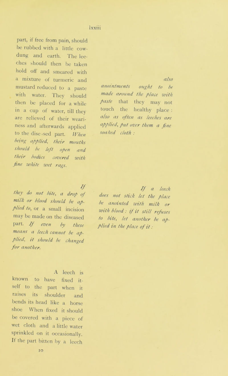 part, if free from pain, should be rubbed with a little cow- dung and earth. 'I’he lee- ches should then be taken hold oft and smeared with a mixture of turmeric and mustard reduced tcj a paste with water. They should then be placed for a while in a cup of water, till they are relieved of their weari- ness and afterwards applied to the dise .sed part. IF/ie// being af>plied, their mouths should he left open and their bodies covered with fine white wet rags. If they do not bite, a drop of milk or blood should be ap- plied to, or a small incision may be made on the diseased part. If even by these means a leech cannot he ap- plied, it should be changed for another. A leech is known to have fixed it- self to the part when it raises its shoulder and bends its head like a horse shoe When fixed it should be covered with a piece of wet cloth and a little water sprinkled on it occasionally. If the part bitten by a leech also anointments ought to be made around the place with paste that they may not touch the healthy place : also as often as leeches are applied, put over them a fine soaked cloth : If a leech does not stick let the place be anointed with milk or with blood: if it still refuses to bite, let another be ap- plied in the place of it : lo