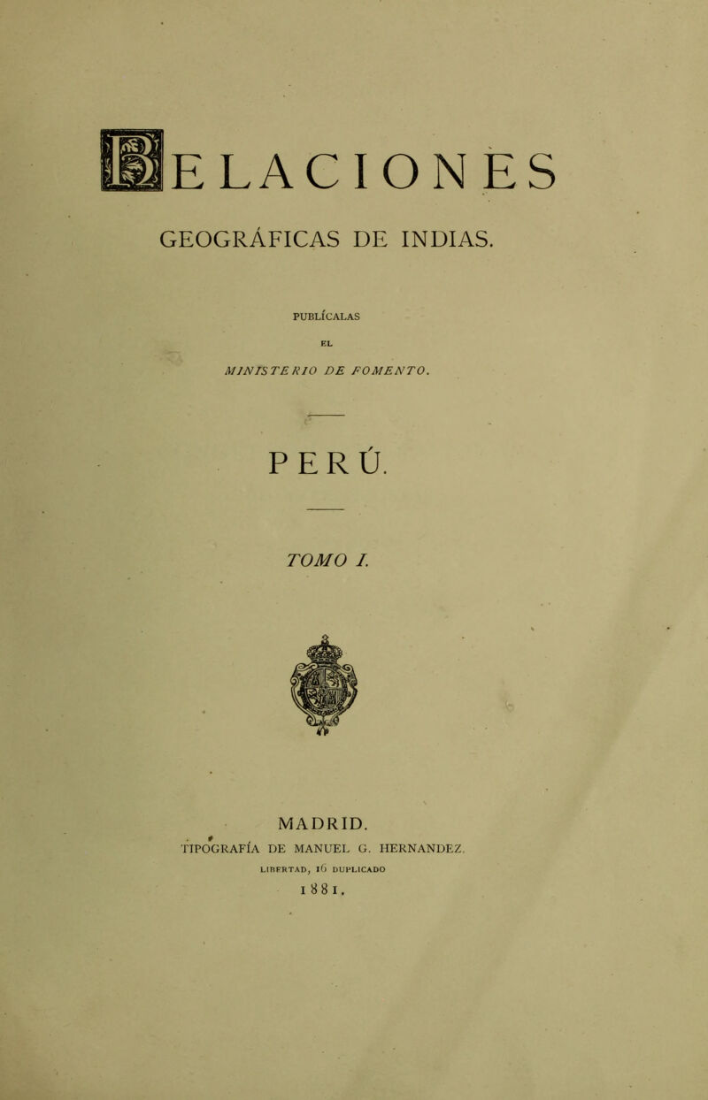 ELACIONES GEOGRÁFICAS DE INDIAS. PUBLÍCALAS EL MINISTERIO DE FOMENTO. PERÚ. TOMO I. MADRID. * TIPOGRAFIA DE MANUEL G. HERNANDEZ. LIRERTAD, l6 DUPLICADO I 88 I.