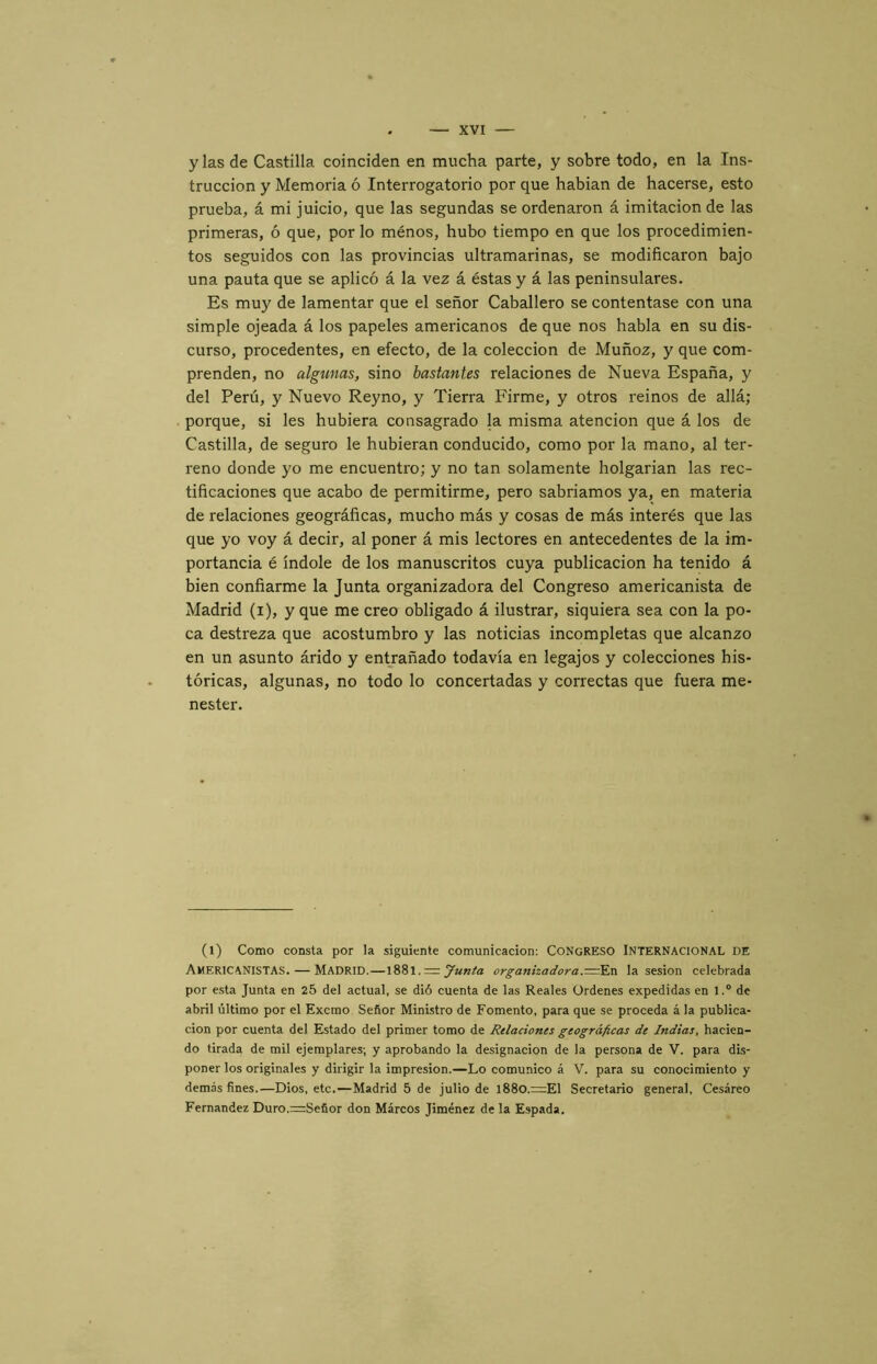 y las de Castilla coinciden en mucha parte, y sobre todo, en la Ins- trucción y Memoria ó Interrogatorio por que habian de hacerse, esto prueba, á mi juicio, que las segundas se ordenaron á imitación de las primeras, ó que, por lo ménos, hubo tiempo en que los procedimien- tos seguidos con las provincias ultramarinas, se modificaron bajo una pauta que se aplicó á la vez á éstas y á las peninsulares. Es muy de lamentar que el señor Caballero se contentase con una simple ojeada á los papeles americanos de que nos habla en su dis- curso, procedentes, en efecto, de la colección de Muñoz, y que com- prenden, no algunas, sino bastantes relaciones de Nueva España, y del Perú, y Nuevo Reyno, y Tierra Firme, y otros reinos de allá; porque, si les hubiera consagrado la misma atención que á los de Castilla, de seguro le hubieran conducido, como por la mano, al ter- reno donde yo me encuentro; y no tan solamente holgarían las rec- tificaciones que acabo de permitirme, pero sabríamos ya, en materia de relaciones geográficas, mucho más y cosas de más interés que las que yo voy á decir, al poner á mis lectores en antecedentes de la im- portancia é índole de los manuscritos cuya publicación ha tenido á bien confiarme la Junta organizadora del Congreso americanista de Madrid (i), y que me creo obligado á ilustrar, siquiera sea con la po- ca destreza que acostumbro y las noticias incompletas que alcanzo en un asunto árido y entrañado todavía en legajos y colecciones his- tóricas, algunas, no todo lo concertadas y correctas que fuera me- nester. (l) Como consta por la siguiente comunicación: CONGRESO INTERNACIONAL DE Americanistas. — Madrid.—1881. = organizadora.—la sesión celebrada por e.sta Junta en 25 del actual, se dió cuenta de las Reales Ordenes expedidas en 1.® de abril último por el Excrao Señor Ministro de Fomento, para que se proceda á la publica- ción por cuenta del Estado del primer tomo de Relaciones geográficas de Indias, hacien- do tirada de mil ejemplares; y aprobando la designación de la persona de V. para dis- poner los originales y dirigir la impresión.—Lo comunico á V. para su conocimiento y demás fines.—Dios, etc.—Madrid 5 de julio de l88o.=El Secretario general, Cesáreo Fernandez Duro.=:Señor don Marcos Jiménez de la Espada.