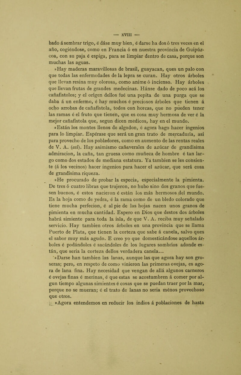 bado á sembrar trigo, é dáse muy bien, é darse ha dos ó tres veces en el año, cogiéndose, como en Francia ó en nuestra provincia de Guipúz- coa, con su paja é espiga, para se limpiar dentro de casa, porque son muchas las aguas. »Hay maderas maravillosas de brasil, guayacan, ques un palo con que todas las enfermedades de la lepra se curan. Hay otros árboles que llevan resina muy olorosa, como anime ó incienso. Hay árboles que llevan frutas de grandes medecinas. Hánse dado de poco acá los cañafístolos; y el origen dellos fué una pepita de una purga que se daba á un enfermo, é hay muchos é preciosos árboles que tienen á ocho arrobas de cañafístola, todos con horcas, que no pueden tener las ramas é el fruto que tienen, que es cosa muy hermosa de ver é la mejor cañafístola que, según dicen médicos, hay en el mundo. «Están los montes llenos de algodón, é agora hago hacer ingenios para lo limpiar. Espérase que será un gran trato de mercaduría, así para provecho de los pobladores, como en aumento de las rentas reales de V. A. (así). Hay asimismo cañaverales de azúcar de grandísima admiración, la caña, tan gruesa como muñeca de hombre é tan lar- go como dos estados de mediana estatura. Ya también se les consien- te (á los vecinos) hacer ingenios para hacer el azúcar, que será cosa de grandísima riqueza. »He procurado de probar la especia, especialmente la pimienta. De tres ó cuatro libras que trujeron, no hubo sino dos granos que fue- sen buenos, é estos nacieron é están los más hermosos del mundo. Es la hoja como de yedra, é la rama como de un bledo colorado que tiene mucha perfecion, é al pie de las hojas nacen unos granos de pimienta en mucha cantidad. Espero en Dios que destos dos árboles habrá simiente para toda la isla, de que V. A. reciba muy señalado servicio. Hay también otros árboles en una provincia que se llama Puerto de Plata, que tienen la corteza que sabe á canela, salvo ques el sabor muy más agudo. E creo yo que domesticándose aquellos ár,- boles é podándoles é sacándoles de los lugares sombríos adonde es- tán, que seria la corteza dellos verdadera canela... '«Darse han también las lanas, aunque las que agora hay son gro- seras; pero, en respeto de como vinieron las primeras ovejas, es ago- ra de lana fina. Hay necesidad que vengan de allá algunos carneros é ovejas finas é merinas, é que estas se acostumbren á comer por al- gún tiempo algunas simientes é cosas que se puedan traer por la mar, porque no se mueran; é el trato de lanas no seria ménos provechoso que otros. «Agora entendemos en reducir los indios á poblaciones de hasta